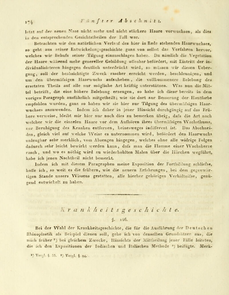letzt auf der neuen Nase nicht mehr und nicht stärkere Haare vorwuchsen, als dies in den entsprechenden Gesichlslbeilen der Fall war. Betrachten wir den natürlichen Verlauf des hier in Rede stehenden Haarwuchses, so geht aus seiner Entwicklungsgeschichte ganz von selbst das Verfahren hervor, welches wir Behufs seiner Tilgung einzuschlagen haben. Da nämlich die Vegetation der Haare während mehr genereller Gebildung offenbar befördert, mit Eintritt der in- dividualisirteren hingegen deutlich unterdrückt wird, so müssen wir diesen Ueber- gang, soll der beabsichtigte Zweck rascher erreicht werden, beschleunigen, und um den übermäfsigen Haarwuchs aufzuheben , die vollkommenere Belebung des ersetzten Theils auf alle nur mögliche Art kräftig unterstützen. Was nun die Mit- tel betrifft, die eine höhere Belebung erzeugen, so habe ich diese* bereits in dem vorigen Paragraph ausführlich mitgetheilt; wie sie dort zur Besserung der Hautfarbe empfohlen wurden, ganz so haben wir sie hier zur Tilgung des übermäfsigen Haar- wuchses anzuwenden. Indem ich daher in jener Hinsicht durchgängig auf das Frü- here verweise, bleibt mir hier nur noch dies zu bemerken übrig, dafs die Art nach welcher wir die einzelen Haare vor dem Aufhören ihres übermäfsigen Wachsthums, zur Beruhigung des Kranken entfernen, keinesweges indifferent ist. Das Abschnei- den, gleich viel auf welche Weise es unternommen wird, befördert den Haarwuchs unleugbar sehr merklich, vom Absengen hingegen , welches ohne alle widrige Folgen dadurch sehr leicht bewirkt werden kann, dafs man die Flamme einer Wachskerze rasch , und wo es nölhig wird zu wiederhohlten Malen über die Härchen wegführt, habe ich jenen Nachtheil nicht bemerkt. Indem ich mit diesem Paragraphen meine Exposition der Fortbildung schliefse, hoffe ich, so weit es die frühern, wie die neuem Erfahrungen, bei dem gegenwär- tigen Stande unsers Wissens gestatten, alle hierher gehörigen Verhältnifse, genü- gend entwickelt, zu haben. K r a n k h ei b s g e s c h i c Ji t e. $. i46. Bei der Wahl der Krankheitsgeschichte, die für die Ausführung der Deutschen Rhiaopiastik als Beispiel dienen soll, gehe ich von denselben Grundsätze. aus, die mich früher1) bei gleichem Zwecke, Hinsichts der Mittheilung jener Fälle leiteten, die ich den Expositionen der Indischen und Italischen Methode 2) beifügte. Merk-