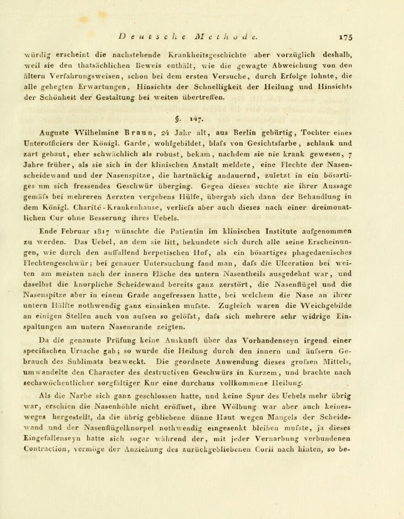 würdig erscheint die nachstehende Krankheitsgeschichte aher vorzüglich deshalb, weil sie den lhat.sächlichen Beweis enthält, wie die gewagte Abweichung von den altern Verfahrungsweisen, schon bei dem ersten Versuche, durch Erfolge lohnte, die alle gehegten Erwartungen, Hinsichts der Schnelligkeit der Heilung und Hinsicht» der Schönheit der Gestaltung bei weiten übertreffen. $■ »47. Auguste Wilhelmine Braun, 24 Jahr alt, aus Berlin gebürtig, Tochter eines Unterotficiers der Königl. Garde, wohlgebildet, blafs von Gesichtsfarbe, schlank und zart gebaut, eher schwächlich als robust, bekam, nachdem sie nie krank gewesen, 7 Jahre früher, als sie sich in der klinischen Anstalt meldete, eine Flechte der Nasen- scheidewand und der Nasenspitze, die hartnäckig andauernd, zuletzt, in ein bösarti- ges um sich fressendes Geschwür überging. Gegen dieses suchte sie ihrer Aussage gemäfs bei mehreren Aerzten vergebens Hülfe, übergab sich dann der Behandlung in dem Königl. Charite - Krankenhause, verliefs aber auch dieses nach einer dreimonat- lichen Cur ohne Besserung ihres Uebels. Ende Februar 1817 wünschte die Patientin im klinischen Institute aufgenommen zu werden. Das Uebel, an dem sie litt, bekundete sich durch alle seine Erscheinun- gen, wie durch den auffallend herpetischen Hof, als ein bösartiges phagedaenisches Flechtengeschwür; bei genauer Untersuchung fand man, dafs die Ulccration bei wei- ten am meisten nach der innern Fläche des untern Nasentheils ausgedehnt war, und daselbst die knorpliche Scheidewand bereits ganz zerstört, die Nasenflügel und die Nasenspitze aber in einem Grade angefressen hatte, bei welchem die Nase an ihrer untern Hälfte nothwendig ganz einsinken mufste. Zugleich waren die Weichgebildc an einigen Stellen auch von aufsen so gelöfst, dafs sich mehrere sehr widrige Ein- spaltungen am untern Nasenrande zeigten. Da die genauste Prüfung keine Auskunft über das Vorhandenseyn irgend einer speeifischen Ursache gab; so wurde die Heilung durch den innern und äufsern Ge- brauch des Sublimats bezweckt. Die geordnete Anwendung dieses grol'sen Mittels, umwandelte den Character des destruetiven Geschwürs in Kurzem, und brachte nach sechswöcheutlicher sorgfältiger Kur eine durchaus vollkommene Heilung. Als die Narbe sich ganz geschlossen hatte, und keine Spur des Uebels mehr übrig war, erschien die Nasenhöhle nicht eröffnet, ihre Wölbung war aber auch keines- weges hergestellt, da die übrig gebliebene dünne Haut wegen Mangels der Scheide- wand und der Nasenflügelknorpel nothwendig eingesenkt bleiben mufste, ja dieses Eingefallenseyn hatte sich sogar während der, mit jeder Vernarbung verbundenen Contraction, vermöge der Anziehung des zurückgebliebenen Corii uach hinten, so be-