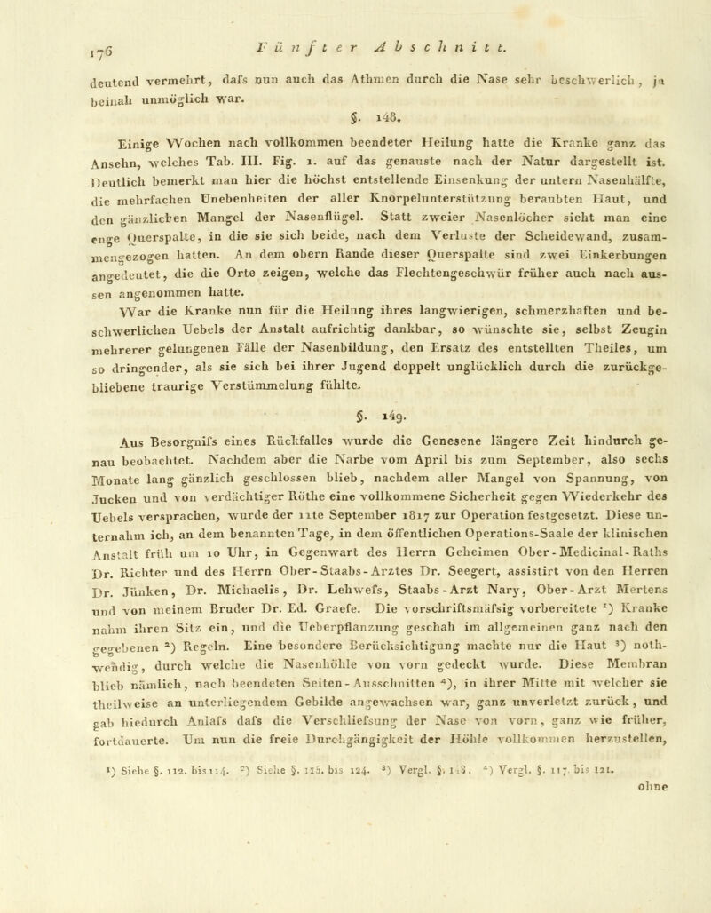 deutend vermehrt, dafs nun auch das Athmen durch die Nase sehr beschwerlich, ja beinah unmöglich war. §. i48« Einige Wochen nach vollkommen beendeter Heilung hatte die Kranke ganz das Ansehn, -welches Tab. III. Fig. 1. auf das genauste nach der Natur dargestellt ist. Deutlich bemerkt man hier die höchst entstellende Einsenkung der untern Nasenhälfle, die mehrfachen Unebenheiten der aller Knorpelunterstützung beraubten Haut, und den gänzlichen Mangel der Nasenflügel. Statt zweier Nasenlöcher sieht man eine en^e Ouerspaite, in die sie sich beide, nach dem Verluste der Scheidewand, zusam- mengezogen hatten. An dem obern Rande dieser Ouerspaite sind zwei Einkerbungen angedeutet, die die Orte zeigen, welche das Flechtengeschwür früher auch nach aus- sen angenommen halte. War die Kranke nun für die Heilung ihres langwierigen, schmerzhaften und be- schwerlichen Uebels der Anstalt aufrichtig dankbar, so wünschte sie, selbst Zeugin mehrerer gelungenen Fälle der Nasenbildung, den Ersatz des entstellten Theiles, um so dringender, als sie sich bei ihrer Jugend doppelt unglücklich durch die zurückge- bliebene traurige Verstümmelung fühlte. §. i4g. Aus Besorgnifs eines Rückfalles wurde die Genesene längere Zeit hindurch ge- nau beobachtet. Nachdem aber die Narbe -vom April bis zum September, also sechs Monate lang gänzlich geschlossen blieb, nachdem aller Mangel von Spannung, von Jucken und von verdächtiger Röthe eine vollkommene Sicherheit gegen Wiederkehr des Uebels versprachen, wurde der ntc September 1817 zur Operation festgesetzt. Diese un- ternahm ich, an dem benannten Tage, in dem öffentlichen Operations-Saale der klinischen Anstalt früh um 10 Uhr, in Gegenwart des Herrn Geheimen Ober-Medicinal-Ralhs Dr. Richter und des Herrn Ober- Staabs- Arztes Dr. Seegert, assistirt von den Herren Dr. .Tunken, Dr. Michaelis, Dr. Lehwefs, Staabs-Arzt Nary, Ober-Arzt Mertens und von meinem Bruder Dr. Ed. Graefe. Die vorschriftsmäfsig vorbereitete I) Kranke nahm ihren Sitz ein, und die Ueberpflanzung geschah im allgemeinen ganz nach den o-e«»•ebenen a) Regeln. Eine besondere Berücksichtigung machte nur die Haut 3) noth- wehdi(r, durch welche die Nasenhöhle von vorn gedeckt wurde. Diese Membran blieb nämlich, nach beendeten Seiten-Ausschnitten •*), in ihrer Mitte mit welcher sie theilweise an unterliegendem Gebilde angewachsen war, ganz unverletzt zurück, und gab hiedurch Aniafs dafs die Verschliefsung der Nase von vorn, ganz wie früher, fortdauerte. Um nun die freie Durchgängigkeit der Höhle vollkommen herzustellen, J) Siehe §. 112. bis 11.j. -) Siehe §. il5. bis 124. 3) Vergl. §. 1 . >. ») Yergl. §. i! 7 bis lau ohne