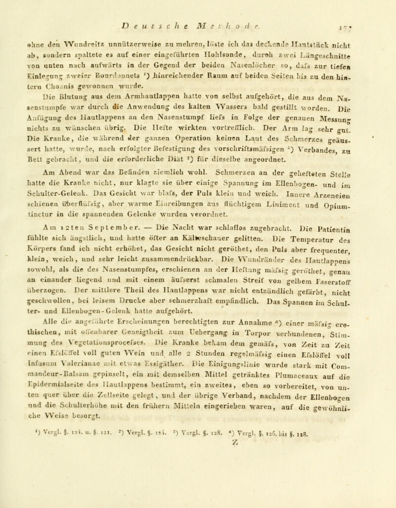 ohne den Wundreitz unnützerweise zu mehren, löste ich das deckende ITanlstück nicht ab, sondern spaltete es auf einer eingeführten Ilohlsonde, duroh zwei Längeschnitfe von unten nach aufwärts in der Gegend der beiden Nasenlocher so, dafs zur tiefen Einlegung zweier Eourdjnnets T) hinreichender Raum auf beiden Seiten bis zu den hin- tern Choanis gewonnen wurde. Die Blutung aus dem Armhautlappen hatte von selbst aufgehört, die aus dem Na- senslumpfe war durch die Anwendung des kalten Wassers bald gestillt worden. Die Anfügung des liautlappens an den Nasenstumpf liefs in Folge der genauen Messung- nichts zu wünschen übrig. Die Hefte wirkten vortrefflich. Der Arm Ia°- sehr »m. Die Kranke, die während der ganzen Operation keinen Laut des Schmerzes geäus- sert hatte, wurde, nach erfolgter Befestigung des vorschriftsmäfsigen 2) Verbandes zu Bett gebracht, und die erforderliche Diät 3) für dieselbe angeordnet. Am Abend war das Befinden ziemlich wohl. Schmerzen an der gehefteten Stelle hatte die Kranke nicht, nur klagte sie über einige Spannung im Ellenbogen- und im Schulter-Gelenk. Das Gesicht war blafs, der Puls klein und weich. Innere Arzeneien schienen überflüfsig, aber warme Einreibungen ans flüchtigem Liniment und Opium- tinetur in die spannenden Gelenke wurden verordnet. Am i2ten September. — Die Nacht war schlaflos zugebracht. Die Patientin fühlte sich ängstlich, und hatte öfter an Kälteschauer gelitten. Die Temperatur des Körpers fand ich nicht erhöhet, das Gesicht nicht geröthet, den Puls aber frequenter klein, weich, und sehr leicht zusammendrückbar. Die Wundränder des Hautlapoens sowohl, als die des Nasenstumpfes, erschienen an der Heftung mäfsig geröthet genau an einander liegend und mit einem äufserst schmalen Streif von gelbem Faserstoff überzogen. Der mittlere Theil des liautlappens war nicht entzündlich gefärbt nicht geschwollen, bei leisem Drucke aber schmerzhaft empfindlich. Das Spannen im Schul- ter- und Ellenbogen-Gelenk hatte aufgehört. Alle die angeführte Erscheinungen berechtigten zur Annahme *) einer mäfjsi» ex-e- thischen, mit offenbarer Geneigtheit zum Uebergang in Torpor verbundenen Stim- mung des Vegctalionsprocefses. Die Kranke bekam dem gemäfs, von Zeit zu Zeit • inen Efslöffel voll guten Wein und alle 2 Stunden regelmäfsig einen EfslölTel voll Infusum Valerianae mit etwas Essigäther. Die Einigungslinie wurde stark mit Com- mandeur-Balsam gepinselt, ein mit demselben Mittel getränktes Plumaceaux auf die Epidermialseite des liautlappens bestimmt, ein zweites, eben so vorbereitet von un- ten quer über die Zellseite gelegt, und der übrige Verband, nachdem der Ellenbogen und die Schulterhöhe mit den frühem Mitteln eingerieben waren, auf die gewöhnli- che Weise besorgt. ') Vergl. §. ia4. u. §. lai. *) Vergl. §. i»4. 3) Vergl. $. ia8. *) Vergl. §, 126., bis $. 118. z