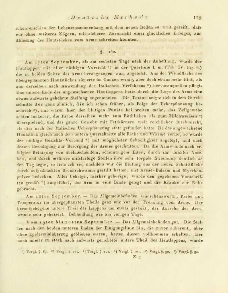 schon erschien der Lebenszusammenhang mit dorn neuen Boden so weit gereift, dafs wir ohne weiteres Zogern, mit sicherer Zuversicht eine» glücklichen Erfolges, zur Ablösung des Haulstückes vom Arme schreiten konnten. §. i5o. Am ;;ten September, als am sechsten Tage nach der Anheftung, wurde der Kautlappcn mit aller nöthigen Vorsicht x) in der Ouerlinie 1. m. (Tal». IV. Fig. 6.) die zu beiden Seiten des Arms herabgezogen war, abgelöfst. Aus der Wundfläche des übergepflanzten llautstückes sieperte im Ganzen wenig-, aber doch etwas mehr Blut, als aus derselben nach Anwendung des Italischen Verfahrens a) her\orzuquellen pflegt. Das untere Ende des angewachsenen Hautlappens hatte durch die Lage des Arms eine etwas aufwärts gekehrte Stellung angenommen. Die Textur zeigte sich in dem Durch- schnitte der ganz ähnlich, die ich schon früher, als Folge der Ueberpflanzung be- schrieb *), nur waren hier der blutigen Punkte bei weiten mehr, das Zellgewebe schien lockerer, die Farbe desselben mehr zum Röthlichcn als zum Milchweifsen 4) überspielend, und das ganze Gewebe mit Fetlkörnern weit reichlicher durchmischt, als dies nach der Italischen Ueberpflanzung statt gefunden hatte. Da das angewachsene 1 lautstück gleich nach dem untern (Querschnitte alle Rtfthe und Wärme verlor, so wurde der nöthige Gesichts-Verband *) mit möglichster Schnelligkeit angelegt, und nach dessen Beendigung zur Besorgung des Armes geschritten. Da die Armwunde nach er- folgter Reinigung von übelriechendem, schmutzigem Eiter, durch ihr dunkles Anse- hen , und durch mehrere mifsfarbige Stellen ihre sehr torpide Stimmung deutlich an den Tag legte, so liel's ich sie, nachdem wir die Blutung aus der neuen Schnittfläche durch aufgedrückten Rronnschwamm gestillt hatten, mit Arcae-Balsam und Myrrhen- pulver bedecken. Alles Uebrige , hierher gehörige, wurde den gegebenen Vorschrif- ten gemäfs •) aufgeführt, der Arm in eine Binde gelegt und die Kranke zur Ruhe gebracht. Am loten September. — Das Allgemeinbefinden wünschenswerth, Farbe und Temperatur im übergepflanzten Theile ganz wie vor der Trennung vom Arme. Der heraufgebogene untere Theil des Lappens um etwas gesenkt, das Aussehn der Arm- wunde sehr gebessert. Behandlung wie am vorigen Tage. Vom igten bis 2 »ist en September. — Das Allgemeinbefinden gut. Die Stel- len nach den beiden unteren Enden der Einigungslinie hin, die-zuvor adhärent, aber ebne Epidermialüberzug geblieben waren, hatten diesen vollkommen erhalten. Der noch immer zu stark nach aufwärts gerichtete untere Theil des Hautlappens, wurde 1; Vevgl. §. 89. 2) Vergl. § to4. 3) Vergl. §. 101. <) Vergl. §. ioi. *) Vergl. §. 90. «) Vergl. §. 90. Z 2