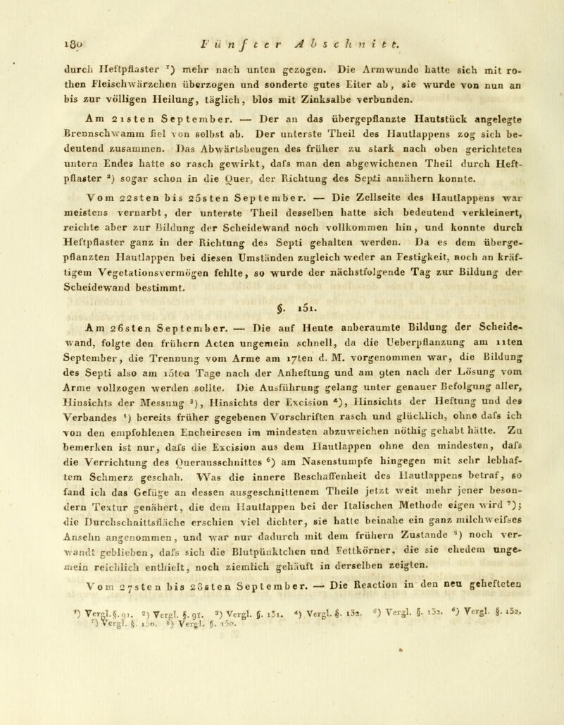 durch Heftpflaster *) mehr nach unten gezogen. Die Armwundc hatte sich mit ro- then Fleischwärzchcn überzogen und sonderte gutes Eiter ah, sie wurde von nun an bis zur völligen Heilung, täglich, blos mit Zinksalbe verbunden. Am 2isten September. — Der an das übergepflanzte Hautstück angelegte Brennschwamm fiel von selbst ab. Der unterste Theil des Hautlappens zog sich be- deutend zusammen. Das Abwärtsbeugen des früher zu stark nach oben gerichteten untern Endes hatte so rasch gewirkt, dafs man den abgewichenen Theil durch Heft- pflaster a) sogar schon in die Quer, der Richtung des Septi annähern konnte. Vom 22sten bis 25sten September. — Die Zellseite des Hautlappens war meistens vernarbt, der unterste Theil desselben hatte sich bedeutend verkleinert, reichte aber zur Bildung der Scheidewand noch vollkommen hin, und konnte durch Heftpflaster ganz in der Richtung des Septi gehalten werden. Da es dem überge- pflanzten Hautlappen bei diesen Umständen zugleich weder an Festigkeit, noch an kräf- tigem Vegetationsvermögen fehlte, so wurde der nächstfolgende Tag zur Bildung der Scheidewand bestimmt. §. i5i. Am 26sten September. — Die auf Heute anberaumte Bildung der Scheide- wand, folgte den frühern Acten ungemein schnell, da die Ueberpfianzung am uten September, die Trennung vom Arme am l/ten d. M. vorgenommen war, die Bildung des Septi also am i5t«i Tage nach der Anheftung und am gten nach der Lösung vom Arme vollzogen werden sollte. Die Ausführung gelang unter genauer Befolgung aller, Hinsichts der Messung 3), Hinsichts der Excision *), Hinsichts der Heftung und des Verbandes ') bereits früher gegebenen Vorschriften rasch und glücklich, ohne dafs ich von den empfohlenen Encheiresen im mindesten abzuweichen nöthig gehabt hätte. Zu bemerken ist nur, dafs die Excision aus dem Hautlappen ohne den mindesten, dafs die Verrichtung des Ouerausschnittcs 6) am Nasenstumpfe hingegen mit sehr lebhaf- tem Schmerz geschah. Was die innere Beschaffenheit des Ilautlappens betraf, so fand ich das Gefüge an dessen ausgeschnittenem Theile jetzt weit mehr jener beson- dern Textur genähert, die dem Hautlappen bei der Italischen Methode eigen wird '); die Durchschnittsfläche erschien viel dichter, sie hatte beinahe ein ganz milch weifses Ansehn angenommen, und war nur dadurch mit dem frühern Zustande s) noch ver- wandt geblieben, dafs sich die Blutpünktchen und Fettkörner, die sie ehedem unge- mein reichlich enthielt, noch ziemlich gehäuft in derselben zeigten. Vom 27sten bis 23«ten September. — Die Reaction in den neu gehefteten *) Vcr«l.§.01. 2) Ver^l. 5- 9*. 3) Vergl. ff. 7) Vergl. §. i5b. 8) Vcrgl. ff. »5 >. i3i, 4) VergEI- 1,5». s) Vergl. §. i3=. 6) Vergl. §. i5a.