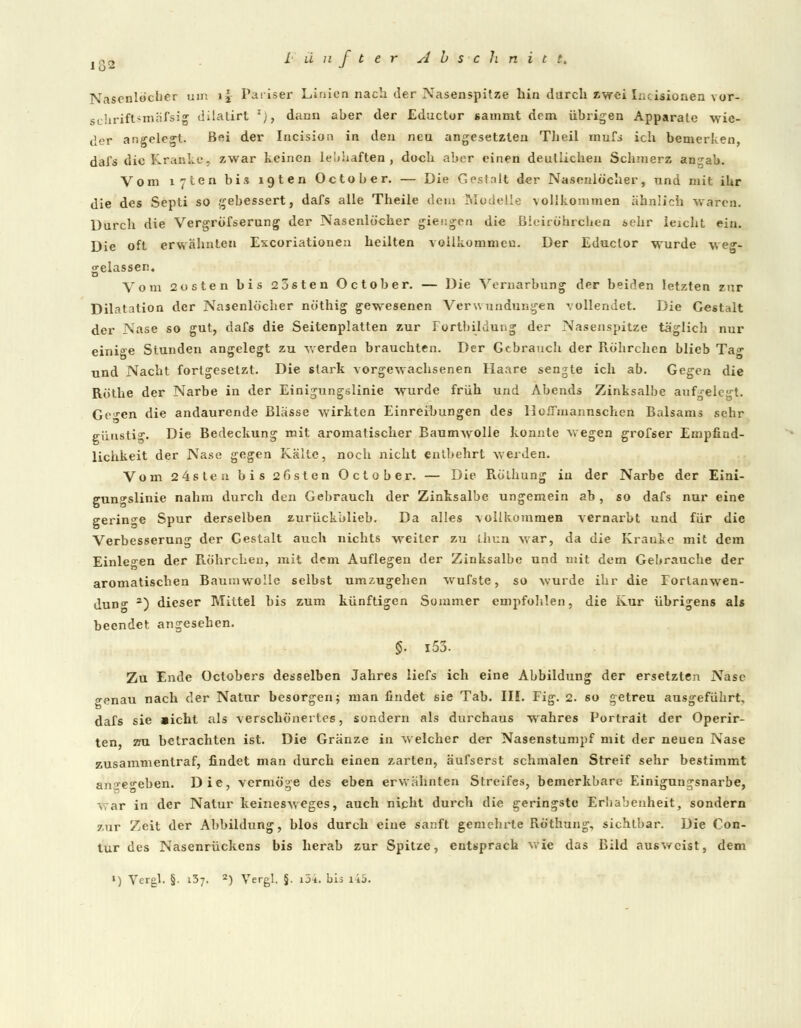 Nasenlöcher um i|- Pariser Linien nach der Nasenspitze hin durch zwei Incisionen vor- schriftsmäfsig dilatirl '), dann aber der Eductur sammt dem übrigen Apparate wie- der angelegt. Bei der Incision in den neu angesetzten Theil mufi ich bemerken, dafs die Kranke, zwar keinen lebhaften, doch aber einen deutlichen Schmerz an^ab. Vom lyten bis igten October. — Die Gestalt der Nasenlöcher, und mit ihr die des Septi so gebessert, dafs alle Theile dein Modelle vollkommen ähnlich waren. Durch die Vergröfserung der Nasenlöcher giengen die Blciröhrciieo sehr leicht ein. Die oft erwähnten Excoriationen heilten vollkommen. Der Educlor wurde weg- gelassen« Vom 2osten bis 23sten October. — Die Vernarbung der beiden letzten zur Dilatation der Nasenlöcher nöthig gewesenen Verwundungen vollendet. Die Gestalt der Nase so gut, dafs die Seitenplatten zur Fortbildung der Nasenspitze täglich nur einige Stunden angelegt zu werden brauchten. Der Gebrauch der Röhrchen blieb Ta^ und Nacht fortgesetzt. Die stark vorgewachsenen Haare sengte ich ab. Gegen die Röthe der Narbe in der Einigungslinie wurde früh und Abends Zinksalbe aufgelegt. Gcen die andaurende Blässe wirkten Einreibungen des llofFiiiannschen Balsams sehr günstig. Die Bedeckung mit aromatischer Baumwolle konnte wegen grofser Empfind- lichkeit der Nase gegen Kälte, noch nicht entbehrt werden. Vom 24sten bis 2 Osten October. — Die Rölhung in der Narbe der Eini- gun^slinie nahm durch den Gebrauch der Zinksalbe ungemein ab, so dafs nur eine geringe Spur derselben zurückblieb. Da alles vollkommen vernarbt und für die Verbesserung der Cestalt auch nichts weiter zu Lhun war, da die Kraule mit dem Einlesen der Röhrchen, mit dem Auflegen der Zinksalbe und mit dem Gebrauche der aromatischen Baumwolle selbst umzugehen wufste, so wurde ihr die Fortanwen- dun- a) dieser Mittel bis zum künftigen Sommer empfohlen, die Kur übrigens als beendet angesehen. g. 153. Zu Ende Octobers desselben Jahres liefs ich eine Abbildung der ersetzten Nase <*enau nach der Natur besorgen; man findet 6ie Tab. III. Fig. 2. so getreu ausgeführt, dafs sie aicht als verschönertes, sondern als durchaus wahres Portrait der Operir- ten au betrachten ist. Die Gränze in welcher der Nasenstumpf mit der neuen Nase zusammentraf, findet man durch einen zarten, äufserst schmalen Streif sehr bestimmt anare^eben. Die, vermöge des eben erwähnten Streifes, bemerkbare Einigungsnarbe, v, ar in der Natur keinesweges, auch nicht durch die geringste Erhabenheit, sondern zur Zeit der Abbildung, blos durch eine sanft gemehrte Röthung, sichtbar. Die Con- tur des Nasenrückens bis herab zur Spitze, entsprach wie das Bild ausweist, dem ') Vergl. §. 137. 2) Vergl. §. i34. bis i45.