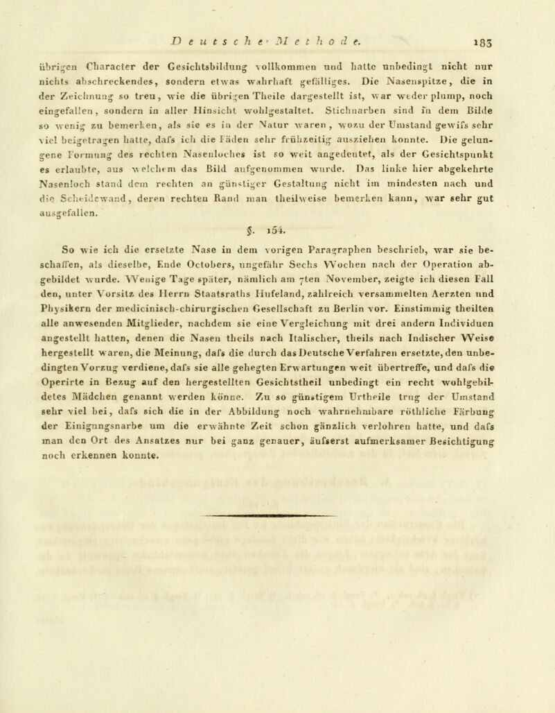 übrigen Cliaracter der Gesichtsbildung vollkommen und halte unbedingt nicht nur nichts abschreckendes, sondern etwas wahrhaft gefälliges. Die Nasenspitze, die in der Zeichnung so treu, wie die übrigen Tlieile dargestellt ist, war weder plump, noch eingefallen, sondern in aller Hinsicht wohlgestaltet. Stichnarben sind fn dem Bilde so wenig zu bemerken, als sie es in der Natur Avaren , wozu der Umstand gewifs sehr viel beigetragen halte, dafs ich die Fäden sehr frühzeitig aufziehen konnte. Die gelun- gene Formung des rechten Nasenluches ist so weit angedeutet, als der Gesichtspunkt es erlaubte, aus welchem das Bild aufgenommen wurde. Das linke hier abgekehrte Nasenloch stand dem rechten an günstiger Gestaltung nicht im mindesten nach und die Scheidewand, deren rechten Rand man theilweise bemerken kann, war 6ehr gut ausgefallen. §. i54. So wie ich die ersetzte Nase in dem vorigen Paragraphen beschrieb, war sie be- schaffen, als dieselbe, Ende Octobers, ungefähr Sechs Wochen nach der Operation ab- gebildet wurde. Wenige Tage später, nämlich am yten November, zeigte ich diesen Fall den, unter Vorsitz des Herrn Staatsraths Hufeland, zahlreich versammelten Aerzten und Physikern der medicinisch-chirurgischen Gesellschaft zu Berlin vor. Einstimmig theilten alle anwesenden Mitglieder, nachdem sie eine Vergleichung mit drei andern Individuen angestellt hatten, denen die Nasen theils nach Italischer, theils nach Indischer Weise hergestellt waren, die Meinung, dafs die durch das Deutsche Verfahren ersetzte, den unbe- dingten Vorzug verdiene, dafs sie alle gehegten Erwartungen weit übertreffe, und dafs die Operirte in Bezug auf den hergestellten Gesichtstheil unbedingt ein recht wohlgebil- detes Mädchen genannt werden könne. Zu so günstigem Urtheile trug der Umstand sehr viel bei, dafs sich die in der Abbildung noch wahrnehmbare rothliche Färbung der Einigungsnarbe um die erwähnte Zeit schon gänzlich verlohren hatte, und dafs man den Ort des Ansatzes nur bei ganz genauer, äufserst aufmerksamer Besichtigung nocli erkennen konnte.