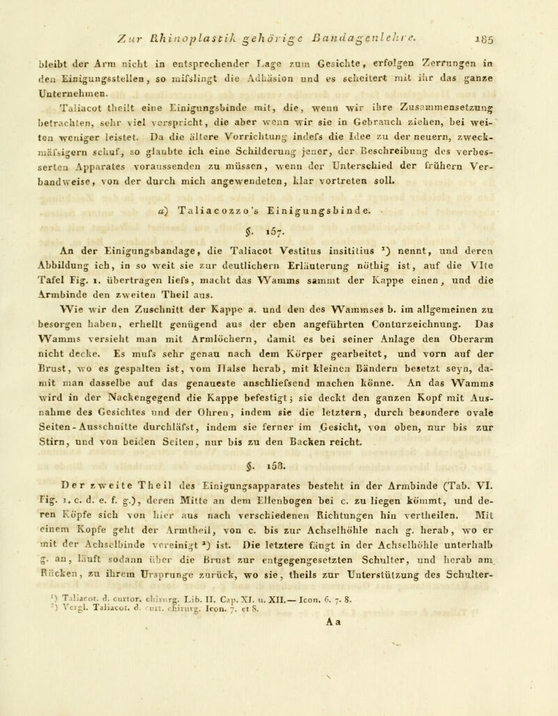 bleibt der Arm nicht in entsprechender Lage zum Gesichte, erfolgen Zerrungen in den Einigungsstellen, so mifslingt die Adhäsion und es scheitert mit ihr das ganze Unternehmen. Taliacot theilt eine Einigungsbinde mit, die, wenn wir ihre Zusammensetzung betrachten, sehr viel verspricht, die aber wenn wir sie in Gebrauch ziehen, bei wei- ten weniger leistet. Da die allere Vorrichtung indefs die Idee zu der neuern, zweck- mäßigem schuf, so glaubte ich eine Schilderung jener, der Beschreibung des verbes- serten Apparates voraussenden zu müssen, wenn der Unterschied der frühern Ver- bandweise, von der durch mich angewendeten, klar vortreten solL a) Taliacozzo's Einigungsbinde. • §. i57. An der Einigungsbandage, die Taliacot Vestitus insititius *) nennt, und deren Abbildung ich, in so weit sie zur deutlichem Erläuterung nöthig ist, auf die VIte Tafel Fig. 1. übertragen liefs, macht das Wamms sammt der Kappe einen, und die Armbinde den zweiten Theil aus. Wie wir den Zuschnitt der Kappe a. und den des Wammses b. im allgemeinen zu besorgen haben, erhellt genügend aus der eben angeführten Conturzeichnung. Das Wamms versieht man mit Armlöchern, damit es bei seiner Anlage den Oberarm nicht decke. Es mufs sehr genau nach dem Körper gearbeitet, und vorn auf der Brust, wo es gespalten ist, vom Halse herab, mit kleinen Bändern besetzt seyn, da- mit man dasselbe auf das genaueste anschliefsend machen könne. An das Wamms wird in der Nackengegend die Kappe befestigt; sie deckt den ganzen Kopf mit Aus- nahme des Gesichtes und der Ohren, indem sie die letztern, durch beionderc ovale Seiten-Ausschnitte durchläfst, indem sie ferner im Gesicht, von oben, nur bis zur Stirn, und von beiden Seilen, nur bis zu den Backen reicht. Der zweite Theil des Einigungsapparates besteht in der Armbinde (Tab. VI. lig. i.e. d. e. f. g.), deren Mitte an dem Ellenbogen bei c. zu liegen kömmt, und de- ren Köpfe sich von hier aus nach verschiedenen Richtungen hin vertheilen. Blit einem Kopfe geht der Armtneil, von c. bis zur Achselhöhle nach g. herab, wo er mit der Achselbinde vereinigt a) ist. Die letztere fängt in der Achselhöhle unterhalb g. an, läuft sodann über die Brust zur entgegengesetzten Schulter, und herab am Rücken, zu ihrem Ursprünge zurück, wo sie, theils zur Unterstützung des Schulter- ') T.iliaror. A. cuvtor. chhnrg. Iäb. II. Cap.XT. n. XII.— Icon. 6, 7.8. :) VergL Taliacot. d. cn. cnirurg; Icon. 7. et S. Aa