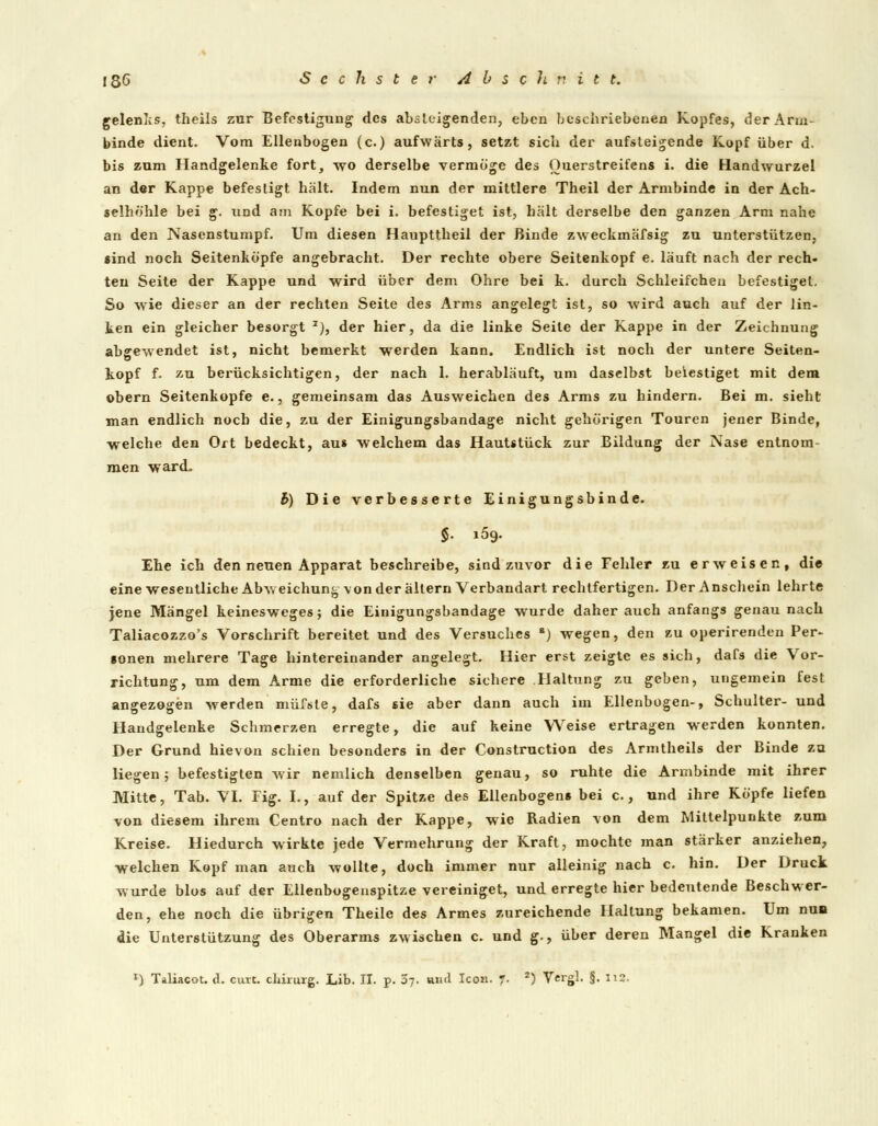 gelenlcs, theils zur Befestigung des absteigenden, eben beschriebenen Kopfes, der Arm- binde dient. Vom Ellenbogen (c.) aufwärts, setzt sieb der aufsteigende Kopf über d. bis zum Handgelenke fort, wo derselbe vermöge des Ouerstreifens i. die Handwurzel an der Kappe befestigt hält. Indem nun der mittlere Theil der Armbinde in der Ach- selhöhle bei g. und am Kopfe bei i. befestiget ist, hält derselbe den ganzen Arm nahe an den Nasenstumpf. Um diesen Haupttheil der Binde zweckmäfsig zu unterstützen, «ind noch Seitenköpfe angebracht. Der rechte obere Seitenkopf e. läuft nach der rech- ten Seite der Kappe und wird über dem Ohre bei k. durch Schleifchen befestiget. So wie dieser an der rechten Seite des Arms angelegt ist, so wird auch auf der lin- ken ein gleicher besorgt I), der hier, da die linke Seite der Kappe in der Zeichnung abgewendet ist, nicht bemerkt werden kann. Endlich ist noch der untere Seiten- kopf f. zu berücksichtigen, der nach 1. herabläuft, um daselbst befestiget mit dem obern Seitenkopfe e., gemeinsam das Ausweichen des Arms zu hindern. Bei m. sieht man endlich noch die, zu der Einigungsbandage nicht gehörigen Touren jener Binde, welche den Ort bedeckt, aus welchem das Hautstück zur Bildung der Nase entnom- men ward. b) Die verbesserte Einigungsbinde. Ehe ich den neuen Apparat beschreibe, sind zuvor die Fehler zu erweisen, die eine wesentliche Abweichung von der altern Verbandart rechtfertigen. Der Anschein lehrte jene Mängel keinesweges; die Einigungsbandage wurde daher auch anfangs genau nach Taliacozzo's Vorschrift bereitet und des Versuches ■) wegen, den zu operirenden Per- tonen mehrere Tage hintereinander angelegt. Hier erst zeigte es sich, dafs die Vor- richtung, um dem Arme die erforderliche sichere Haltung zu geben, ungemein fest angezogen werden müfste, dafs sie aber dann auch im Ellenbogen-, Schulter- und Handgelenke Schmerzen erregte, die auf keine Weise ertragen werden konnten. Der Grund hievon schien besonders in der Construction des Armtheils der Binde zu liegen; befestigten wir nemlich denselben genau, so ruhte die Armbinde mit ihrer Mitte, Tab. VI. Fig. I., auf der Spitze des Ellenbogen« bei c., und ihre Köpfe liefen von diesem ihrem Centro nach der Kappe, wie Radien von dem Mittelpunkte zum Kreise. Hiedurch wirkte jede Vermehrung der Kraft, mochte man stärker anziehen, welchen Kopf man auch wollte, doch immer nur alleinig nach c. hin. Der Druck wurde blos auf der Ellenbogenspitze vereiniget, und erregte hier bedeutende Beschwer- den, ehe noch die übrigen Theile des Armes zureichende Hallung bekamen. Um nun die Unterstützung des Oberarms zwischen c. und g., über deren Mangel die Kranken