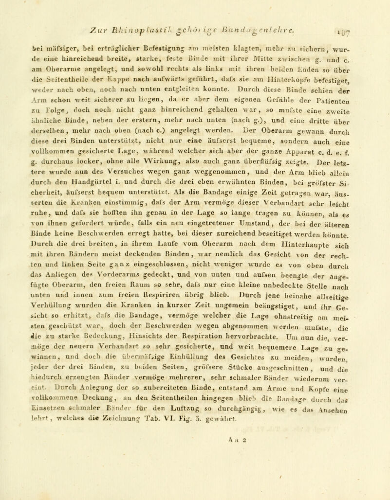 bei mäfsiger, bei erträglicher Befestigung am meisten klagten, mehr zu sichern, wur- de eine hinreichend breite, starke, feste ßimle mit ihrer Mitte zwischen g. und c. am Oberarme angelegt, und sowohl rechts als links mit ihren beiden Enden so über die Scitentheile der Kappe nach aufwärts geführt, dafs sie am Hinterkopfe befestiget weder nach oben, noch nacli unten entgleiten konnte. Durch diese Binde schien der Arm schon weit sicherer zu liegen, da er aber dem eigenen Gefühle der Patienten zu I'olge, doch noch nicht ganz hinreichend gehalten war, so mufste eine zwreite ähnliche Binde, neben der erstem, mehr nach unten (nach g.), und eine dritte über derselben, mehr nach oben (nach c.) angelegt werden. Der Oberarm gewann durch diese drei Binden unterstützt, nicht nur eine äufserst bequeme, sondern auch eine vollkommen gesicherte Lage, während welcher sich aber der ganze Apparat c. d. e. f. g. durchaus iocker, ohne alle Wirkung, also auch ganz überfliifsig zeigte. Der letz- tere wurde nun des Versuches wegen ganz weggenommen, und der Arm blieb allein durch den Handgürtel i. und durch die drei eben erwähnten Binden, bei gröfsler Si- cherheit, äufserst bequem unterstützt. Als die Bandage einige Zeit getragen war äus- serten die Kranken einstimmig, dafs der Arm vermöge dieser Verbandart sehr leicht ruhe, und dafs sie hofften ihn genau in der Lage so lange tragen zu können als es von ihnen gefordert würde, falls ein neu eingetretener Umstand, der bei der älteren Binde keine Beschwerden erregt hatte, bei dieser zureichend beseitiget werden könnte. Durch die drei breiten, in ihrem Laufe vom Oberarm nach dem Hinterhaupte sich mit ihren Rändern meist deckenden Binden, war nemlich das Gesicht von der rech- ten und linken Seite ganz eingeschlossen, nicht weniger wurde es von oben durch das Anliegen des Vorderarms gedeckt, und von unten und aufsen beengte der ange- fügte Oberarm, den freien Raum so sehr, dafs nur eine kleine unbedeckte Stelle nach unten und innen zum freien Respirircn übrig blieb. Durch jene beinahe allseitige Verhüllung wurden die Kranken in kurzer Zeit ungemein beängstiget, und ihr Ge- sicht so erhitzt, dafs die Bandage, vermöge welcher die Lage ohnstreiti am mei- sten geschützt war, doch der Beschwerden wegen abgenommen werden mufste die die zu starke Bedeckung, Hinsichts der Respiration hervorbrachte. Um nun die ver- möge der neuern Verbandart so sehr gesicherte, und weit bequemere Lage zu <re. winnen, und doch die übermäßige Einhüllung des Gesichtes zu meiden wurden jeder der drei Binden, zu beiden Seiten, gröfsere Stücke ausgeschnitten, und die hiedurch erzeugten Ränder vermöge mehrerer, sehr schmaler Bänder wiederum ver- eint. Durch Anlegung der so zubereiteten Binde, entstand am Arme und Kopfe eine vollkommene Deckung, an den Seitentheilen hingegen blieb die Bandage durch das Einsetzen schmaler Bänder für den Luftzug so durchgängig, wie es das Ansehen [ehrl , welches die Zeichnung Tab. VI. Fig. 3. gewährt. A a 2