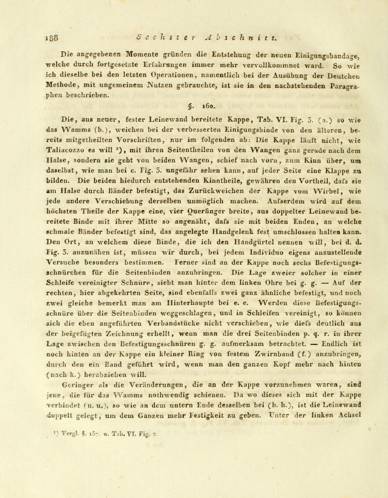 Die angegebenen Momente gründen die Entstehung der neuen Einigungsbanda^e welche durch fortgesetzte Erfahrungen immer mehr vervollkommnet ward. So wie ich dieselbe bei den letzten Operationen, namentlich bei der Ausübung der Deutchcn Methode, mit ungemeinem Nutzen gebrauchte, ist sie in den nachstehenden Paragra- phen beschrieben. §. 160. Die, aus neuer, fester Leinewand bereitete Kappe, Tab. VI. Fig. 3. (a.) so wie das Wanims (b.), weichen bei der verbesserten Einigungsbinde von den älteren, be- reits mitgetheilten Vorschriften, nur im folgenden ab: Die Kappe läuft nicht, wie Taliacozzo es will I) , mit ihren Seitentheilen von den Wangen ganz gerade nach dem Halse, sondern sie geht von beiden Wangen, schief nach vorn, zum Kinn über, um daselbst, wie man bei c. Fig. 3. ungefähr sehen kann, auf jeder Seite eine Klappe zu bilden. Die beiden hiedurch entstehenden Kinntheile, gewähren den Vortheil, dafs sie am Halse durch Bänder befestigt, das Zurückweichen der Kappe vom Wirbel, wie jede andere Verschiebung derselben unmöglich machen. Aufserdem wird auf dem höchsten Theile der Kappe eine, vier Ouerfinger breite, aus doppelter Leinewand be- reitete Binde mit ihrer Mitte so angenäht, dafs sie mit beiden Enden, an welche schmale Bänder befestigt sind, das angelegte Handgelenk fest umschlossen halten kann. Den Ort, an welchem diese Binde, die ich den Handgürtel nennen will, bei d. d. Fig. 3. anzunähen ist, müssen wir durch, bei jedem Individuo eigens anzustellende Versuche besonders bestimmen. Ferner sind an der Kappe noch sechs Befestigungs- schnürchen für die Seitenbinden anzubringen. Die Lage zweier solcher in einer Schleife vereinigter Schnüre, sieht man hinter dem linken Ohre bei g. g. — Auf der rechten, hier abgekehrten Seite, sind ebenfalls zwei ganz ähnliche befestigt, und noch zwei gleiche bemerkt man am Hinterhaupte bei e. e. Werden diese Befestigungs- schnüre über die Seitenbinden weggeschlagen, und in Schleifen vereinigt, so können sich die eben angeführten Veibandstücke nicht verschieben, wie diefs deutlich aus der beigefügten Zeichnung erhellt, wenn man die drei Seitenbinden p. q. r. in ihrer Lage zwischen den Befestigungsschnüren g. g. aufmerksam betrachtet. — Endlich ist noch hinten an der Kappe ein kleiner Ring von festem Zwirnband (f.) anzubringen, durch den ein Band geführt wird, wenn man den ganzen Kopf mehr nach hinten (nach k. ) herabziehen will. Geringer als die Veränderungen, die an der Kappe vorzunehmen waren, sind jene, die für das Wamms nothwendig schienen. Da wo dieses sich mit der Kappe verbindet (u. u«), so wie an dem untern Ende desselben bei (h. h.), ist die Leinewand doppelt gelegt, um dem Ganzen mehr Festigkeit zu geben. Unter der linken Achsel 'v Verel. $. i5-. u. Tab. VI. Fig. r.