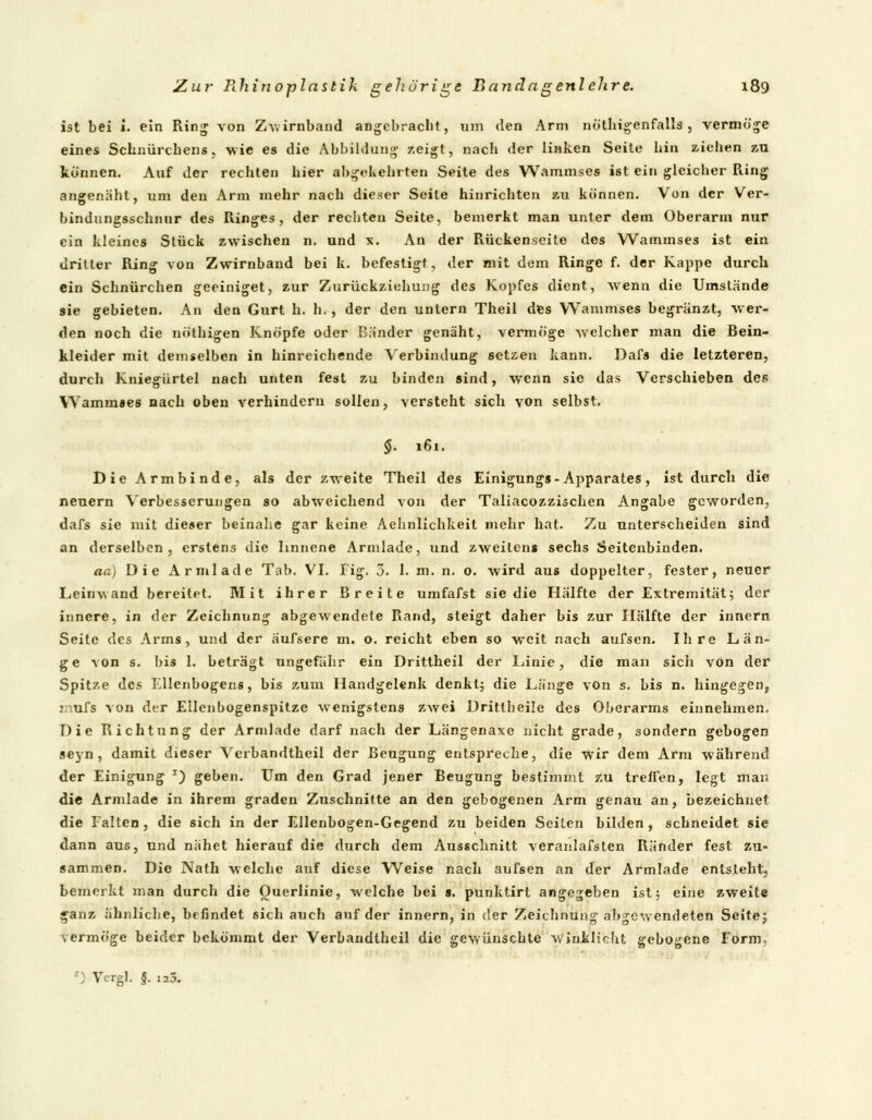 ist bei i. ein Ring von Zwirnband angebracht, um den Arm nötigenfalls , vermöge eines Schnürchens, wie es die Abbildung zeigt, nach der linken Seite hin ziehen zu können. Auf der rechten hier abgekehrten Seite des Wammscs ist ein gleicher Ring angenäht, um den Arm mehr nach dieser Seile hinrichten zu können. Von der Ver- bindungsschnur des Ringes, der rechten Seite, bemerkt man unter dem Oberarm nur ein kleines Stück zwischen n. und x. An der Rückenseite des Wammses ist ein dritter Ring von Zwirnband bei k. befestigt, der mit dem Ringe f. der Kappe durch ein Schnürchen geeiniget, zur Zurückziehung des Kopfes dient, wenn die Umstände sie gebieten. An den Gurt h. h. , der den untern Theil des Wammses begränzt, wer- den noch die nöthigen Knöpfe oder Bänder genäht, vermöge welcher man die Bein- kleider mit demselben in hinreichende Verbindung setzen kann. Dafs die letzteren, durch Kniegürtel nach unten fest zu binden sind, wenn sie das Verschieben des Wammses nach oben verhindern sollen, versteht sich von selbst. $. 161. Die Armbinde, als der zweite Theil des Einigungs- Apparates, ist durch die neuern Verbesserungen so abweichend von der Taliacozzischen Angabe geworden, dafs sie mit dieser beinahe gar keine Aehnlichkeit mehr hat. Zu unterscheiden sind an derselben, erstens die linnene Armlade, und zweitens sechs Seitenbinden. aa) Die Arm lade Tab. VI. Fig. 3. I. m. n. 0. wird aus doppelter, fester, neuer Leinwand bereitet. Mit ihrer Breite umfafst sie die Hälfte der Extremität; der innere, in der Zeichnung abgewendete Rand, steigt daher bis zur Hälfte der innern Seite des Arms, und der äufsere m. o. reicht eben so weit nach aufsen. Ihre Län- ge von s. bis 1. beträgt ungefähr ein Drittheil der Linie, die man sich von der Spitze des Ellenbogens, bis zum Handgelenk denkt; die Länge von s. bis n. hingegen, inufs von der Ellenbogenspitze wenigstens zwei ürittheile des Oberarms einnehmen. Die Richtung der Armlade darf nach der Längenaxe nicht grade, sondern gebogen seyn, damit dieser Verbandtheil der Beugung entspreche, die wir dem Arm während der Einigung J) geben. Um den Grad jener Beugung bestimmt zu treffen, legt man die Armlade in ihrem graden Zuschnitte an den gebogenen Arm genau an, bezeichnet die Falten , die sich in der Ellenbogen-Gegend zu beiden Seiten bilden , schneidet sie dann aus, und nähet hierauf die durch dem Ausschnitt veranlafsten Ränder fest zu- sammen. Die Nath welche auf diese Weise nach aufsen an der Armlade entsteht, bemerkt man durch die Ouerlinie, welche bei s. punktirt angegeben ist; eine zweite ganz ähnliche, befindet sich auch auf der innern, in der Zeichnung abgewendeten Seite; vermöge beider bekömmt der Verbandtheil die gewünschte winklioht gebogene Form. r; Vcrgl. §. 125.