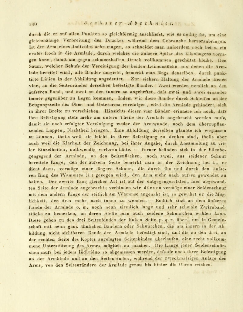 i<;0 durch die er auf allen Punkten so gleichförmig anschliefst, wie es nöthig ist, um eine gleicbmäfsige Verbreitung des Druckes -wahrend dem Gebrauche hervorzubringen. Ist der Arm eines Individui sehr mager, so schneidet man aufserdem noch bei s. eia ovales Loch in die Armlade, durch welches die äufsere Spitze des Ellenbogens vorra- gen kann, damit sie gegen schmerzhaften Druck vollkommen geschützt bleibe. Den Saum, welcher Behufs der Vereinigung der beiden JLeinenstücke aus denen die Arm- lade bereitet wird, alle Ränder umhiebt, bemerkt man längs denselben, durch punk- tirte Linien in der Abbildung angedeutet. Zur sichern Haltung der Armlade dienen vier, an die Seilrnränder derselben befestigte Bänder. Zwei werden neinlich an den äufseren Rand, und zwei an den innern so angeheftet, dafs zwei und zwei einander immer gegenüber zu liegen kommen, Indem wir diese Bänder durch Schleifen an der Beugungsseite des Ober- und Unterarms vereinigen, wird die Armlade gehindert, sich in ihrer Breite zu verschieben. Hinsichts dieser vier Bänder erinnere ich noch, dafs ihre Befestigung stets mehr am untern Theile der Armlade angebracht werden muff, damit sie nach erfolgter Vereinigung weder der Armwunde, noch dem überzupflan- zenden Lappen, Nachtheil bringen. Eine Abbildung derselben glaubte ich weglassen zu können, theils weil sie leicht in ihrer Befestigung zu denken sind, theils aber auch weil die Klarheit der Zeichnung, bei ihrer Angabe, durch Ansammlung zu vie- ler Einzelheiten , nothwendig verloren hätte. — Ferner befinden sich in der Ellenbo- gengegend der Armlade, an den Seitenflächen, noch zwei, aus seidener Schnur bereitete Ringe j den der äufsern Seite bemerkt man in der Zeichnung bei t., er dient dazu, vermöge einer längern Schnur, die durch ihn und durch den äufse- ren Ring des Wanimses (i.) gezogen wird, den Arm mehr nach aufsen gewendet zu halten. Der zweite Ring gleicher Art ist auf der entgegengesetzten, hier abgewand- ten Seite der Armlade angebracht; verbinden wir diesen vermöge einer Seidenschnur mit dem andern Ringe der seitlich am Wamnise angenäht ist, so gewährt er die Mög- lichkeit, den Arm mehr nach innen zu wenden.— Endlich sind an dem äufseren Rande der Armlade o. m, noch neun ziemlich lange und sehr schmale Zwirnband- stücke zu bemerken, an deren Stelle man auch seidene Schnürchen wählen kann. Diese gehen zu den drei Seitenbinden der linken Seite p. <j. r. über, um in Gemein- schaft mit neun ganz ähnlichen Bändern oder Schnürchen, die am innern in der Ab- bildung nicht sichtbaren Rande der Armlade befestigt sind, uni die zu den drei, an der rechten Seite des Kopfes angelegten Seitenbinden überlaufen, eine recht vollkom- mene Unterstützung des Armes möglich zu machen. Die Länge jener Seidenschuür- chen mufs bei jedem Individuo so abgemessen werden, dafs sie nach ihrer Befestigung an der Armbinde und an den Seitenbinden, während der zweckmäßigen Anlage des Arms, von den Seitenrändern der Armlade gnau bis hinter die Ohren reichen.