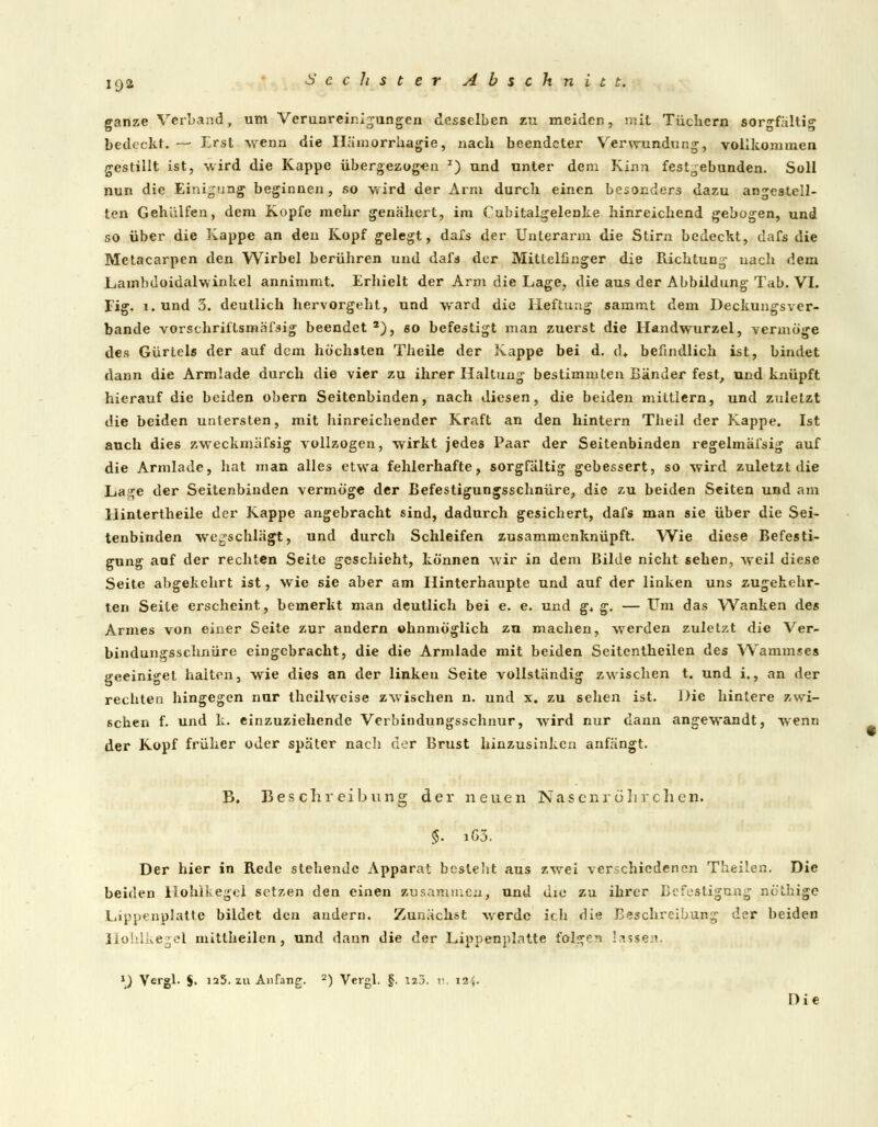 19» ganze Verband, um Verunreinigungen desselben zu meiden, mit Tüchern sorgfaltig bedeckt. — Erst wenn die Hämorrhagie, nach beendeter Verwundung, vollkommen gestillt ist, wird die Kappe übergezogen x) und unter dem Kinn festgebunden. Soll nun die Einigung beginnen, so wird der Arm durch einen besonders dazu angestell- ten Gehälfen, dem Kopfe mehr genähert, im Cubitalgelenke hinreichend gebogen, und so über die Kappe an den Kopf gelegt, dafs der Unterarm die Stirn bedeckt, dafs die Metacarpen den Wirbel berühren und dafs der Mittelfinger die Richtung nach dem Lambdoidalwinkel annimmt. Erhielt der Arm die Lage, die aus der Abbildung Tab. VI. Fig. l.und 3. deutlich hervorgeht, und ward die Heftung sammt dem Deckungsver- bande vorschriftsmäßig beendet 2), so befestigt man zuerst die Handwurzel, vermöge des Gürtels der auf dem höchsten Theile der Kappe bei d. <L befindlich ist, bindet dann die Armlade durch die vier zu ihrer Haltung bestimmten Bänder fest, und knüpft hierauf die beiden obern Seitenbinden, nach diesen, die beiden mittlem, und zuletzt die beiden untersten, mit hinreichender Kraft an den hintern Theil der Kappe. Ist auch dies zweckmäfsig vollzogen, wirkt jedes Paar der Seitenbinden regelmäfsig auf die Armlade, hat man alles etwa fehlerhafte, sorgfältig gebessert, so wird zuletzt die Lage der Seitenbinden vermöge der Befestigungsschnüre, die zu beiden Seiten und am Hintertheile der Kappe angebracht sind, dadurch gesichert, dafs man sie über die Sei- tenbinden wegschlägt, und durch Schleifen zusammenknüpft. Wie diese Befesti- gung auf der rechten Seite geschieht, können wir in dem Bilde nicht sehen, Aveil diese Seite abgekehrt ist, wie sie aber am Hinterhaupte und auf der linken uns zugekehr- ten Seite erscheint, bemerkt man deutlich bei e. e. und g* g. — Um das Wanken des Armes von einer Seite zur andern »unmöglich zu machen, werden zuletzt die Ver- bindungsschnüre eingebracht, die die Armlade mit beiden Seitentheilen des Wammses geeiniget halten, wie dies an der linken Seite vollständig zwischen t. und i., an der rechten hingegen nur theilweise zwischen n. und x. zu sehen ist. Die hintere zwi- schen f. und k. einzuziehende Verbindungsschnur, wird nur dann angewandt, wenn der Kopf früher oder später nach der Brust hinzusinken anfängt. B. Beschreibung der neuen Nasenrölirchen. §. i63. Der hier in Rede stehende Apparat bestellt aus zwei verschiedenen Theilen. Die beiden Hohlkegel setzen den einen zusammen, und die zu ihrer Befestigung nö'thige Lippenplatte bildet den andern. Zunächst werde ich die Beschreibung der beiden Hohlkegel mittheilen, und dann die der Lippenplatte folgen lassen. '.) Vergl. §• ia5. zu Anfang. 2) Vergl. §. I2j. i\ 124. Die