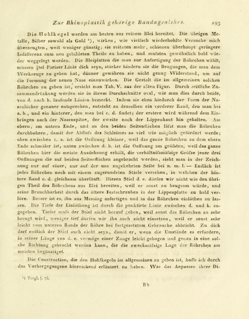 Die ITohlkegel werden am besten aus reinem Blei bereitet. Die übrigen Me- talle, Silber sowohl als Gold *), wirken, wie vielfach wiederhohlte Versuche mich überzeugten, weit weniger günstig; sie reitslen mehr, schienen überhaupt geringere Indifferenz zum neu gebildeten Theile zu haben, und rnufsten gewöhnlich bald wie- der weggelegt werden. Die Bleiplatten die man zur Anfertigung der Röhrchen wählt, müssen |tel Pariser Linie dick seyn, starker hindern sie die Beugungen, die man dem Werkzeuge zu geben hat, dünner gewähren sie nicht genug Widerstand, um auf die Formung der neuen Nase einzuwirken. Die Gestalt die im allgemeinen solchen Röhrchen zu geben ist, ersieht man Tab. V. aus der i3ten Figur. Durch seitliche Zu- sammendri'ickung werden sie in iiirem Durchschnitte oval, wie man dies durch beide, von d. nach b. laufende Linien bemerkt. Indem sie eben hiedurch der Form der Na- senlöcher genauer entsprechen, entsteht an denselben ein vorderer Rand, den man b«i a. b., und ein hinterer, den man bei c. d. findet; der erstere wiTd während dem Ein- bringen nach der Nasenspitze, der zweite nach der Lippenhaut hin gehalten. Am obern, am untern Ende, und an den beiden Seitenflächen läfst man die Röhrchen durchbohren, damit der Abflufs des Schleimes so viel wie möglich gefördert werde; oben zwischen c. a. ist die OeiTnung kleiner, weil das ganze Röhrchen an dem obern Ende schmäler ist, unten zwischen d. b. ist die OefFnung am gröfsten, weil das ganze Röhrchen hier die meiste Ausdehnung erhält, die verhältnifsmäfsige Gröfse jener drei Oeflnungen die auf beiden Seitenflächen angebracht werden, sieht man in der Zeich- nung nur auf einer, nur auf der uns zugekehrten Seite bei n. m. 1. <— Endlich ist jedes R.öhrchen noch mit einem zugerundelen Stiele versehen, in welchen der hin- tere Rand c. d. gleichsam überläuft. Diesen Stiel d. e. dürfen wir nicht wie den übri- gen Theil des Röhrchens aus Blei bereiten, weil er sonst zu beugsam würde, und seine Brauchbarkeit durch das öftere Festschrauben in der Lippenplatle zu bald ver- löre. Besser ist es, ihn aus Messing anfertigen und in das Röhrchen einlöthen au las- sen. Die Tiefe der Einiüthung ist durch die punktirte Linie zwischen d. und k. an- gegeben. Tiefer tnufs der Stiel nicht herauf c;chcn, weil sonst das Röhrchen zu sehr beengt wird, weniger tief dürfen wir ihn auch nicht einsetzen, weil er sonst sehr leicht \oiii unteren Rande der Röhre bei fortgesetztem Gebrauche abbricht. Zu dick darf endlich der Stiel auch nicht seyn, damit er, wenn die Umstände es erfordern, in seiner Länge von ii. e. vermöge einer Zange leicht gebogen und genau in eine sol- che Richtung gebracht werden kann, die die zweckmäfsige Lage der Röhrchen am meisten begünstiget. Die Construction, die den Hohlkegeln im allgemeinen zu geben ist, hoffe ich durch das Vorhergegangene hinreichend erläutert zu haben. Was das Anpassen ihrer Di- l) Vergl, §. 75. Bb
