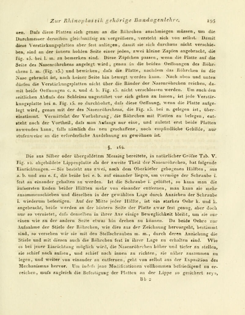 neu. Dafs diese Platten sich genau an die Rührchen anschmiegen müssen, um die Durchmesser derselben gleichmäfsig zu vergröfsern, versteht sich von selbst. Damit diese Verstärkuugsplatten aber fest anliegen, damit sie sich durchaus nicht verschie- ben, sind an der innern hohlen Seite einer jeden, zwei kleine Zapfen angebracht, die ri\ iö. bei 1. m. zu bemerken sind. Diese Zäpfchen passen, wenn die Platte auf die Seile des Nasenröhrchens angelegt wird , genau in die beiden OefFnungen des Röhr- chens 1. m. (Fig. i3.) und bewirken, dafs die Platte, nachdem das Rührchen in die Nase gebracht ist, nach keiner Seite hin bewegt werden kann. Nach oben und unten dürfen die Verstärkungsplatten nicht über die Ränder der Nasenröhrchen reichen, da- mit beide OefFnungen c. a. und d. b. Fig. i3. nicht verschlossen werden. Um auch den seitlichen Abflufs des Schleims ungestöhrt vor sich gehen zu lassen, ist jede Verstär- kungsplatte bei n. Fig. x5. so durchbohrt, dafs diese Oeffnung, wenn die Platte aufge- legt wird, genau mit der des Nasenröhrchens, die Fig. i3. bei n. gelegen ist, über einstimmt. Vermittelst der Vorkehrung, die Röhrchen mit Platten zu belegen, ent- steht noch der Vortheil, dafs man Anfangs nur eine, und zuletzt erst beide Platten anwenden kann, falls nämlich das neu geschaffene, noch empfindliche Gebilde, nur stufenweise an uie erforderliche Ausdehnung zu gewöhnen ist, §. 16'i. Die aus Silber oder übergoldetem Messing bereitete, in natürlicher Gröfse Tab. V. Fig. i4. abgebildete Lippcnplatte als der zweite Theil der Nasenröhrchen, hat folgende Einrichtungen. — Sie besieht aus zwei, nach dem Oberkiefer gebogenen Hälften, aus a. b. und aus e. f., die beide bei e. b. auf einander liegen, um vermöge der Schraube i. fest an einander gehalten zu werden. Ist die Schraube i. gelüftet, so kann man die äufsersten Enden beider Hälften mehr von einander entfernen, man kann sie mehr zusammenschieben und dieselben in der gewählten Lage durch Anziehen der Schraube i. wiederum befestigen. Auf der Mitte jeder Hälfte, ist ein starkes Oehr k. und k. angebracht, beide werden an der hintern Seite der Platte zwar fest genug, aber doch nur so vernietet, dafa denselben in ihrer Axe einige Beweglichkeit bleibt, um sie zur einen wie zu der andern Seite etwas hin drehen zu können. Da beide Oehre zur Aufnahme der Stiele der Röhrchen, wie dies aus der Zeichnung hervorgeht, bestimmt sind, so versehen wir sie mit den Stellschrauben m. m., durch deren Anziehung die Stiele und mit diesen auch die Röhrchen fest in ihrer Lage zu erhallen sind. Wie es bei jener Einrichtung möglich wird, die Nasenröhrchen höher und tiefer zu stellen, sie schief nach aufsen, und schief nach innen zu richten, sie näher zusammen zu legen, und weiter von einander zu entfernen, geht von selbst aus der Exposition des Mechanismus hervor. Um ind« f< jene Motlificationen vollkommen befriedigend zu er- reichen, qmfs zugleich die Befestigung der Platten an der Lippe so gesichert seyn, Bb 2