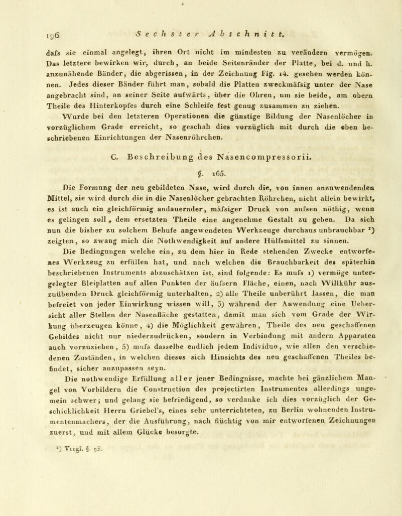 dafs sie einmal angelegt, ihren Ort nicht im mindesten zu verändern vermögen. Das letztere bewirken wir, durch, an beide Seitenränder der Platte, bei d. und h. anzunähende Bänder, die abgerissen, in der Zeichnung Fig. i4. gesehen werden kön- nen. Jedes dieser Bänder führt man, sobald die Platten zweckmäfsig unter der Nase angebracht sind, an seiner Seite aufwärts, über die Ohren, um sie beide, am obern Theile des Hinterkopfes durch eine Schleife fest genug zusammen zu ziehen. Wurde bei den letzteren Operationen die günstige Bildung der Nasenlöcher in vorzüglichem Grade erreicht, so geschah dies vorzüglich mit durch die eben be- schriebenen Einrichtungen der Na6enröhrchen. C. Beschreibung des Nasencompressorii. §. i65. Die Formung der neu gebildeten Nase, wird durch die, von innen anzuwendenden Mittel, sie wird durch die in die Nasenlöcher gebrachten Röhrchen, nicht allein bewirkt, es ist auch ein gleichförmig andauernder, mäfsiger Druck von aufsen nöthig, wenn es gelingen soll , dem ersetzten Theile eine angenehme Gestalt zu geben. Da sich nun die bisher zu solchem Behufe angewendeten Werkzeuge durchaus unbrauchbar *) zeigten, so zwang mich die Nothwendigkeit auf andere Hülfsmittel zu sinnen. Die Bedingungen welche ein, zu dem hier in Rede stehenden Zwecke entworfe- nes Werkzeug zu erfüllen hat, und nach welchen die Brauchbarkeit des späterhin beschriebenen Instruments abzuschätzen ist, sind folgende: Es mufs 1) vermöge unter- gelegter Bleiplatten auf allen Punkten der äufsern Fläche, einen, nach Willkühr aus- zuübenden Druck gleichförmig unterhalten, 2) alle Theile unberührt lassen, die man befreiet von jeder Einwirkung wissen will, 3) während der Anwendung eine Ueber- sicht aller Stellen der Nasenfläche gestatten, damit man sich vom Grade der Wir- kung überzeugen könne, 4) die Möglichkeit gewähren, Theile des neu geschaffenen Gebildes nicht nur niederzudrücken, sondern in Verbindung mit andern Apparaten auch vorzuziehen, 5) mufs dasselbe endlich jedem Individuo, wie allen den verschie- denen Zuständen, in welchen dieses sich Hinsichts des neu geschaffenen Theiles be- findet, sicher anzupassen seyn. Die nothwendige Erfüllung aller jener Bedingnisse, machte bei gänzlichem Man- gel von Vorbildern die Construction des projeetirten Instrumentes allerdings unge- mein schwer} und gelang sie befriedigend, so verdanke ich dies vorzüglich der Ge- schicklichkeit Herrn Griebel's, eines sehr unterrichteten, zu Berlin wohnenden Instru- mentenmachers, der die Ausführung, nach flüchtig von mir entworfenen Zeichnungen zuerst, und mit allem Glücke besorgte. »J Vergl. §. 93.