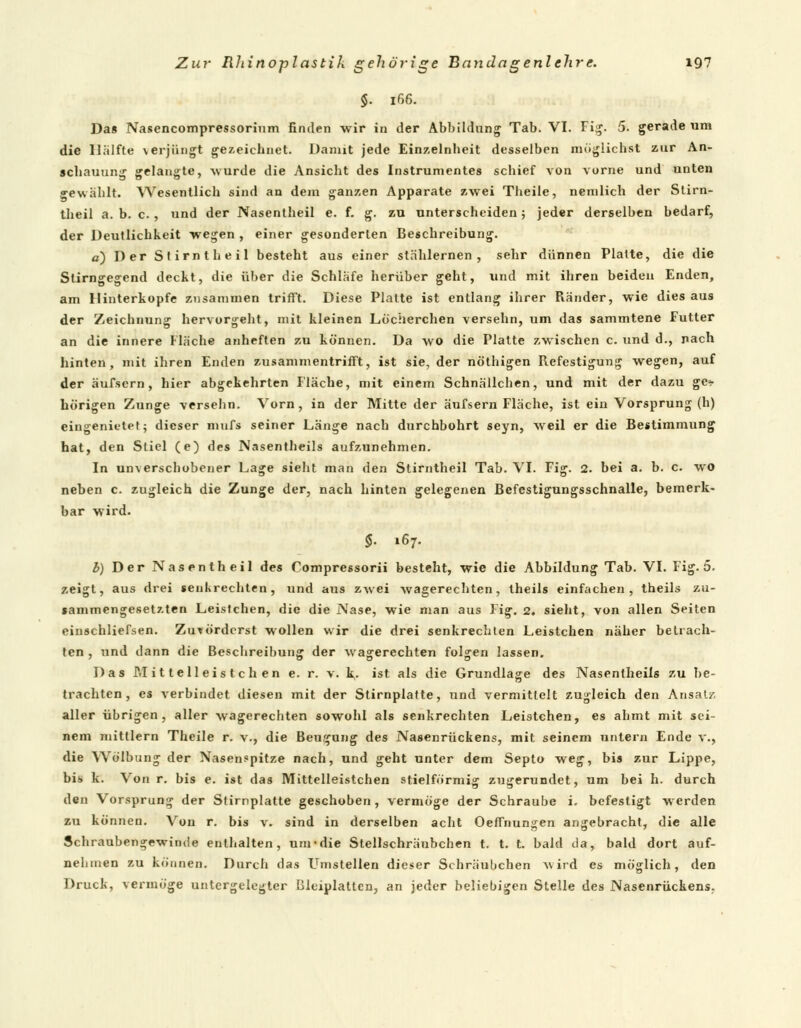 §. 166. Da« Nasencompressorium finden wir in der Abbildung Tab. VI. Fig. 5. gerade um die Hälfte verjüngt gezeichnet. Damit jede Einzelnheit desselben möglichst zur An- schauung gelangte, -wurde die Ansicht des Instrumentes schief von vorne und unten gewählt. Wesentlich sind an dem ganzen Apparate zwei Theile, nemlich der Stirn- theil a. b. c., und der Nasentheil e. f. g. zu unterscheiden; jeder derselben bedarf, der Deutlichkeit wegen , einer gesonderten Beschreibung. a) Der Stirntheil besteht aus einer stählernen , sehr dünnen Platte, die die Stirngegend deckt, die über die Schläfe herüber geht, und mit ihren beiden Enden, am Hinterkopfe zusammen trifft. Diese Platte ist entlang ihrer Ränder, wie dies aus der Zeichnung hervorgeht, mit kleinen Löcherchen versehn, um das sammtene Futter an die innere Fläche anheften zu können. Da wo die Platte zwischen c. und d., nach hinten, mit ihren Enden zusammentrifft, ist sie, der nöthigen Befestigung wegen, auf der äufsern, hier abgekehrten Fläche, mit einem Schnällcben, und mit der dazu ge* hörigen Zunge versehn. Vorn, in der Mitte der äufsern Fläche, ist ein Vorsprung (h) eingenietet; dieser mufs seiner Länge nach durchbohrt seyn, weil er die Bestimmung hat, den Stiel (e) des Nasentheils aufzunehmen. In unverschobener Lage sieht man den Stirntheil Tab. VI. Fig. 2. bei a. b. c. wo neben c. zugleich die Zunge der, nach hinten gelegenen Befestigungsschnalle, bemerk- bar wird. §. 167. b) Der Nasentheil des Compressorii besteht, wie die Abbildung Tab. VI. Fig. 5. zeigt, aus drei senkrechten, und aus zwei wagerechten, theils einfachen, theils zu- sammengesetzten Leistchen, die die Nase, wie man aus Fig. 2, sieht, von allen Seiten einschliefsen. Zuvörderst wollen wir die drei senkrechten Leistchen näher betrach- ten , und dann die Beschreibung der wagerechten folgen lassen. Das Pil it teil eis tc h en e. r. v. k,. ist als die Grundlage des Nasentheils zu be- trachten, es verbindet diesen mit der Stirnplatte, und vermittelt zugleich den Ansatz aller übrigen, aller wagerechten sowohl als senkrechten Lei9tchen, es ahmt mit sei- nem mittlem Theile r. v., die Beugung des Nasenrückens, mit seinem untern Ende v., die Wölbung der Nasenspitze nach, und geht unter dem Septo weg, bis zur Lippe, bis k. Von r. bis e. ist das Mittelleistchen stielförmig zugerundet, um bei h. durch den Vorsprung der Stirnplatte geschoben, vermöge der Schraube i. befestigt werden zu können. Von r. bis v. sind in derselben acht Oeffnungen angebracht, die alle Schraubengewinde enthalten, um-die Stellschräubchen t. t. t. bald da, bald dort auf- nehmen zu können. Durch das Umstellen dieser Schräubchen \i ird es möglich, den Druck, vermöge untergelegter Bleiplatten, an jeder beliebigen Stelle des Nasenrückens.
