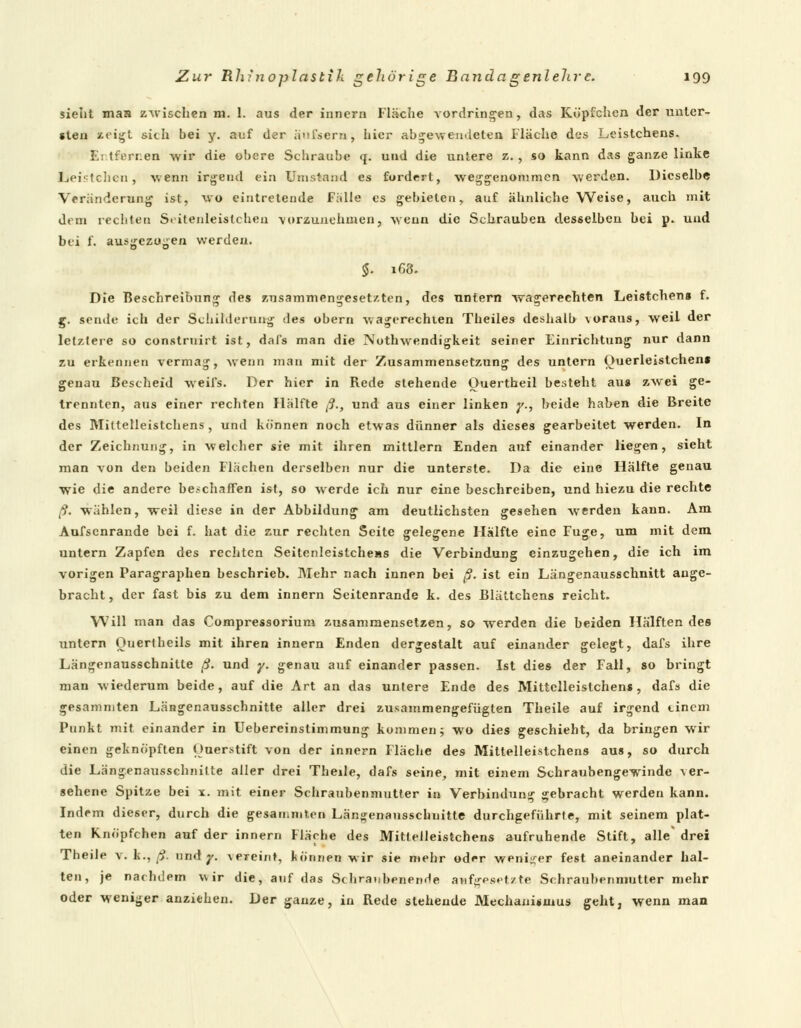 sieht mau zwischen m. 1. aus der innern Fläche vordringen, das Köpfchen der unter- sten zeigt sich bei y. auf der äufsern, hier abgewendeten Fläche des Leistchens. Entfernen wir die obere Schraube q. und die untere z. , so kann das ganze linke beistehen, wenn irgend ein Umstand es fordert, weggenommen werden. Dieselbe Veränderung ist, wo eintretende Fälle es gebieten, auf ähnliche Weise, auch mit dem rechten Scitenleislcheu vorzunehmen, wenn die Schrauben desselbcu bei p. und bei f. ausgezogen werden. $. 168. Die Beschreibung des zusammengesetzten, des untern wasserechten Leistchens f. g. sende ich der Schilderung des obern wagerechten Theiles deshalb \oraus, weil der letztere so construirt ist, dafs man die Nuthwendigkeit seiner Einrichtung nur dann zu erkennen vermag, wenn man mit der Zusammensetzung des untern Ouerleistchen» genau Bescheid weifs. Der hier in Rede stehende Ouertheil besteht aus zwei ge- trennten, aus einer rechten Hälfte ß., und aus einer linken y., beide haben die Breite des Mittelleistchens , und können noch etwas dünner als dieses gearbeitet werden. In der Zeichnung, in welcher sie mit ihren mittlem Enden auf einander liegen, sieht man von den beiden Flächen derselben nur die unterste. Da die eine Hälfte genau wie die andere beschaffen ist, so werde ich nur eine beschreiben, und hiezu die rechte ß. wählen, weil diese in der Abbildung am deutlichsten gesehen werden kann. Am Aufsenrande bei f. hat die zur rechten Seite gelegene Hälfte eine Fuge, um mit dem untern Zapfen des rechten Seitenleistcheas die Verbindung einzugehen, die ich im vorigen Paragraphen beschrieb. Mehr nach innen bei ß. ist ein Längenausschnitt auge- bracht , der fast bis zu dem innern Seitenrande k. des Blältchens reicht. Will man das Compressorium zusammensetzen, so werden die beiden Hälftendes untern Ouertheils mit ihren innern Enden dergestalt auf einander gelegt, dafs ihre Längenausschnitte ß. und y. genau auf einander passen. Ist dies der Fall, so bringt man wiederum beide, auf die Art an das untere Ende des Mittelleistchens, dafs die gesammten Längenausschnitte aller drei zusammengefügten Theile auf irgend einem Punkt mit einander in Uebereinslimmung kommen; wo dies geschieht, da bringen wir einen geknöpften Ouerstift von der innern Fläche des Mittelleistchens aus, so durch die Längenausschnilte aller drei Theile, dafs seine, mit einem Schraubengewinde ver- sehene Spitze bei x. mit einer Schraubenmutter in Verbindung gebracht werden kann. Indem dieser, durch die gesammten Längenausschnitte durchgeführte, mit seinem plat- ten Knöpfchen auf der innern Fläche des Mittelleistchens aufruhende Stift, alle' drei Theile v. k., ß. und 7. vereint, können wir sie mehr oder weniger fest aneinander hal- ten, je nachdem wir die, auf das Sehraubenende aufgesetzte Schraubenmutter mehr oder weniger anziehen. Der ganze, in Rede stehende Mechanismus geht, wenn man