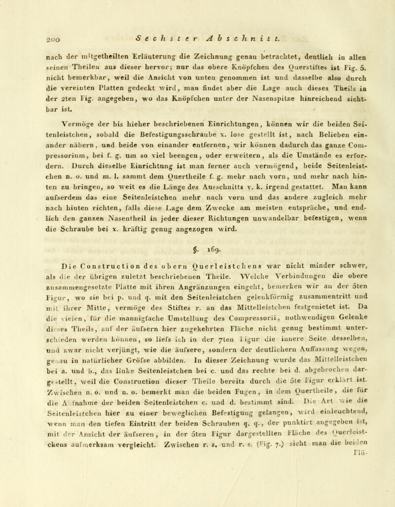 2UO nach der m-tgetheilten Erläuterung die Zeichnung genau betrachtet, deutlich in allen seinen Theilea aus dieser hervor; nur das obere Knöpfchen des Ouerstiftes ist Fig. 5. nicht bemerkbar, weil die Ansicht von unten genommen ist und dasselbe also durch die vereinten Platten gedeckt wird, man findet aber die Lage auch dieses Theils in der 2ten Fig. angegeben, wo das Knöpfchen unter der Nasenspitze hinreichend sicht- bar ist. Vermöge der bis hieher beschriebenen Einrichtungen, können wir die beiden Sei- tenleistchen, sobald die Befestigungsschraube x. lose gestellt ist, nach Belieben ein- ander nähern , und beide von einander entfernen, wir können dadurch das ganze Com- pressorium, bei f. g. um so viel beengen, oder erweitern, als die Umstände es erfor- dern. Durch dieselbe Einrichtung ist man ferner auch vermögend, beide Seitenleist- chen n. o. und m. 1. sammt dem Ouertheile f. g. mehr nach vorn, und mehr nach hin- ten zu bringen, so weit es die Länge des Ausschnitts v. k. irgend gestattet. Man kann aufserdem das eine Seitenleistchen mehr nach vorn und das andere zugleich mehr nach hinten richten, falls diese Lage dem Zwecke am meisten entspräche, und end- lich den ganzen Nasentheil in jeder dieser Richtungen unwandelbar befestigen, wenn die Schraube bei x. kräftig genug angezogen wird. $• »69. Die Construction des obern Oue rl eisten en s war nicht minder schwer, als die der übrigen zuletzt beschriebenen Theile. Welche Verbindungen die obere zusammengesetzte Platte mit ihren Angränzungen eingeht, bemerken wir an der 5ten Figur, wo sie bei p. und q. mit den Seitenleistchen gclenkförmig zusammentritt und mit ihrer Mitte, vermöge des Stiftes r. an das Mittelleistchen festgenietet ist. Da die \ielen, für die mannigfache Umstellung des Compressorii, nothwendigen Gelenke di es Theils, auf der äufsern hier zugekehrten Fläche nicht genug bestimmt unter- schieden werden können, so liefs ich in der 7len I igur die innere Seite desselben, und zwar nicht verjüngt, wie die äufsere, sondern der deutlichem Auffassung wegen, genau in natürlicher Gröfse abbilden. In dieser Zeichnung wurde das Mittelleistchen bei a. und b., das linke Seitenleistchen bei c. und das rechte bei d. abgebrochen dar- gestellt, weil die Construction dieser Theile bereits durch die 5te Figur erklärt ist. Zwischen n. o. und n. o. bemerkt man die beiden Fugen , in dem Ouertheile , die für die A inahme der beiden Seitenleistchen c. und d. bestimmt sind. Die Art wie die Seitenleistchen hier zu einer beweglichen Befestigung gelangen, wird einleuchtend, wenn man den tiefen Eintritt der beiden Schrauben q. q., der punktirt angegeben igt, mit der Ansicht der äufseren, in der 5ten Figur dargestellten Fläche des Ouerleist- ckens aufmerksam vergleicht. Zwischen r. s, und r. s. (,?ig. 7.) sieht man die beiden Flu-