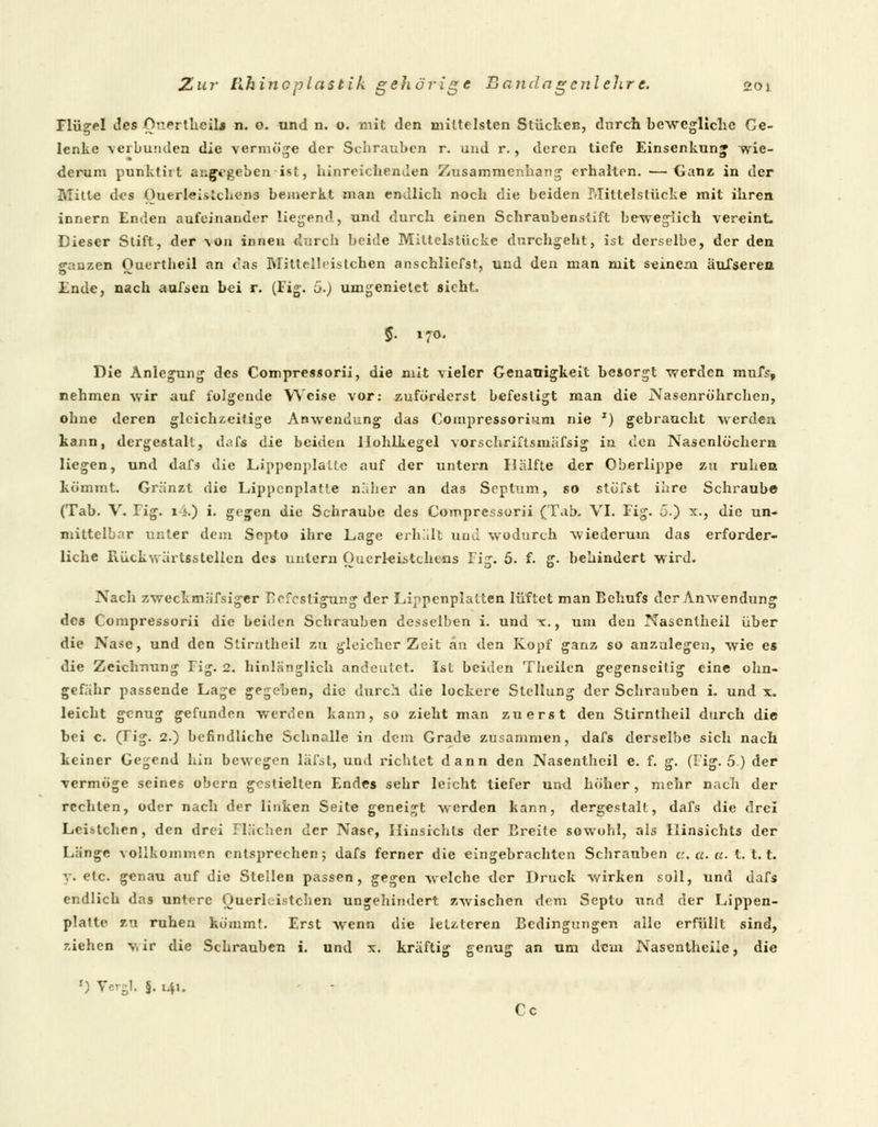 Flügel des OnertheiU n. o. und n. o. mit den mittelsten Stücken, durch bewegliche Ge- lenke verbunden die vermöge der Schrauben r. und r., deren tiefe Einsenkun» wie- derum punktirt angegeben ist, hinreichenden Zusammenhang erhalten. — Ganz in der Mitte des Ouerleistchens bemerkt man endlich noch die beiden Mittelstücke mit ihren innern Enden aufeinander liegend, und durch einen Schraubenstift beweglich vereint. Dieser Stift, der Von innen durch beide Mittelstücke durchgeht, ist derselbe, der den o-anzen Ouertheil an ras Mitteibistchen anschliefst, und den man mit seinem äufseren Ende, nach aufsen bei r. (Fig. 5.) umgenietet sieht. $. 170. Die Anlegung des Compressorii, die mit vieler Genauigkeit besorgt werden mufs, nehmen wir auf folgende Weise vor: zuforderst befestigt man die Nasenröhrchen, ohne deren gleichzeitige Anwendung das Compressorium nie J) gebraucht werden kann, dergestalt, dafs die beiden .Hohlkegel vorschriftsmäßig in den Nasenlöchern liegen, und dafs die Lippenplallc auf der untern Hälfte der Oberlippe zu ruhen kömmt. Gränzt die Lippcnplatte näher an das Septum, so stufst ihre Schraub© (Tab. V. Fig. i4.) i. gegen die Schraube des Compressorii (Tab. VI. Fig. 5.) x., die un- mittelbar unter dem Septo ihre Lage erhält und wodurch wiederum das erforder- liche Rückwärtsstellen des untern Ouerleistchens Fi:r. 5. f. ff. behindert wird. Nach zweckmäfsiger I>fcsligur.g der Lippenplatten lüftet man Behufs der Anwendung des Compressorii die beiden Schrauben desselben i. und x., um den Nascnlheil über die Nase, und den Stirntheil zu gleicher Zeit an den Kopf ganz so anzulegen, wie es die Zeichnung Tig. 2. hinlänglich andeutet. Ist beiden Theilen gegenseitig eine ohn- gefähr passende Lage gegeben, die durch die lockere Stellung der Schrauben i. und x. leicht genug gefunden werden kann, so zieht man zuerst den Stirntheil durch die bei c. (rig. 2.) befindliche Schnalle in dem Grade zusammen, dafs derselbe sich nach keiner Gegend hin bewegen läfst, und richtet dann den Nasenthcil e. f. g. (Fig. 5) der vermöge seines obern gestielten Endes sehr leicht tiefer und höher, mehr nach der rechten, oder nach der linken Seite geneigt werden kann, dergestalt, dafs die drei Lcislchen, den drei Flächen der Nase, Hinsrchts der Breite sowohl, als Ilinsichts der Länge vollkommen entsprechen; dafs ferner die eingebrachten Schrauben u.a.a. t. 1.1. v. etc. genau auf die Stellen passen, gegen welche der Druck wirken soll, und dafs endlich das untere Querleistchen ungehindert zwischen dem Septo und der Lippen- plalte en ruhen kömmt. Erst wenn die letzteren Bedingungen alle erfüllt sind, z.iehen v, ir die Schrauben i. und x. kräftig genug an um dem Nasenthciie, die *) Vergl. §. 141. Cc