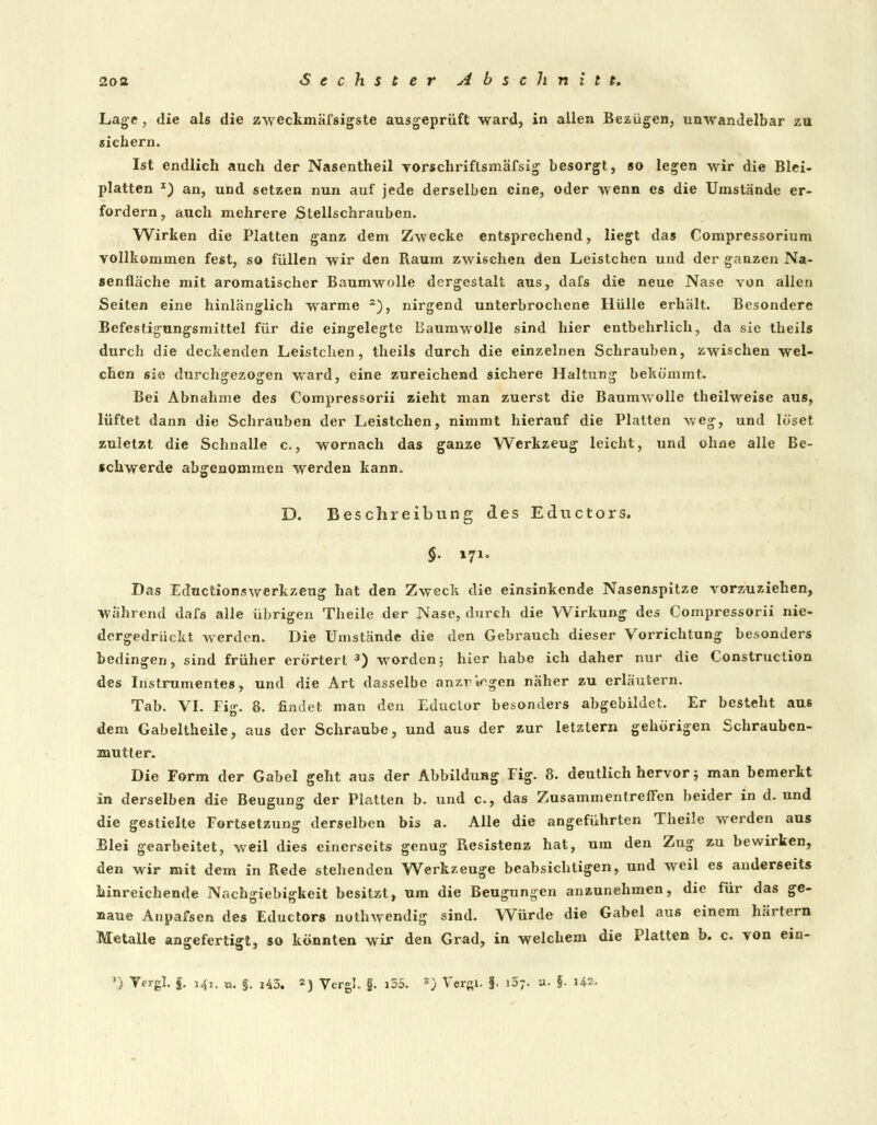 Lage, die als die zweckmäfsigste ausgeprüft ward, in allen Bezügen, unwandelbar zu sichern. Ist endlich auch der Nasentheil vorschriflsmäfsig besorgt, so legen wir die Blei- platten I) an, und setzen nun auf jede derselben eine, oder wenn es die Umstände er- fordern, auch mehrere Stellschrauben. Wirken die Platten ganz dem Zwecke entsprechend, liegt das Compressorium vollkommen fest, so füllen wir den Raum zwischen den Leistchen und der ganzen Na- senfläche mit aromatischer Baumwolle dergestalt aus, dafs die neue Nase von allen Seiten eine hinlänglich warme 2), nirgend unterbrochene Hülle erhält. Besondere Befestigungsmittel für die eingelegte Baumwolle sind hier entbehrlich, da sie theils durch die deckenden Leistchen, theils durch die einzelnen Schrauben, zwischen wel- chen sie durchgezogen wrard, eine zureichend sichere Haltung bekömmt. Bei Abnahme des Compressorii zieht man zuerst die Baumwolle theilweise aus, lüftet dann die Schrauben der Leistchen, nimmt hierauf die Platten weg, und löset zuletzt die Schnalle c., wornach das ganze Werkzeug leicht, und ohne alle Be- schwerde abgenommen werden kann. 'a' D. Beschreibung des Eductors. $• 171. Das Eductionswerkzeug hat den Zweck die einsinkende Nasenspitze vorzuziehen, während dafs alle übrigen Theile der Nase, durch die Wirkung des Compressorii nie- dergedrückt werden. Die Umstände die den Gebrauch dieser Vorrichtung besonders bedingen, sind früher erörtert3) wrorden; hier habe ich daher nur die Construclion des Instrumentes, und die Art dasselbe anzr^gen näher zu erläutern. Tab. VI. Fig. 8. findet man den Eductor besonders abgebildet. Er besteht aus dem Gabeltheile, aus der Schraube, und aus der zur letztern gehörigen Schrauben- mutter. Die Form der Gabel geht aus der Abbildung Fig. 8. deutlich hervor; man bemerkt in derselben die Beugung der Platten b. und c, das Zusammentreffen beider in d. und die gestielte Fortsetzung derselben bis a. Alle die angeführten Theile werden aus Blei gearbeitet, weil dies einerseits genug Resistenz hat, um den Zug zu bewirken, den wir mit dem in Rede stehenden Werkzeuge beabsichtigen, und weil es anderseits hinreichende Nachgiebigkeit besitzt, um die Beugungen anzunehmen, die für das ge- naue Anpafsen des Eductors nothwendig sind. Würde die Gabel aus einem härtern Metalle angefertigt, so könnten wir den Grad, in welchem die Platten b. c. von ein- ') Yergl. f. 141. n. §. 143. 2j Vergl. §. i55. 3) Vergl. §. i5;. u. §. i4*-
