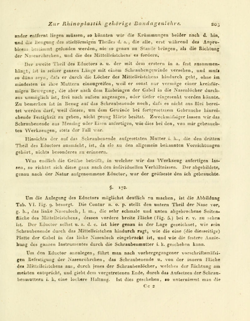 ander entfernt liefen müssen, so könnten wir die Krümmungen beider nach d. hin, und die Beugung des stielförmigen Theiles d. a., die alle, erst während des Anpro- bireüü bestimmt gefunden werden, nie so genau zu Stande bringen, als die Richtung der Nasenrtf hrchen, und die des Mittelleistchens' es fordern. Der zweite Theil des Eductors a. u. der mit dem erstem in a. fest Zusammen- hang t, ist in seiner ganzen Länge mit einem Schraubengewinde versehen, und muf« so dünn $^yn, dafs er durch die Löcher des Mittelleistchens hindurch geht, ohne im mindesten in ihre Muttern einzugreifen, weil er sonst nur vermöge einer kreisför- migen Bewegung, die aber nach dem Einbringen der Cabcl in die Nasenlöcher durch- aus unmöglich ist, frei nach aufsen angezogen, oder tiefer eingesenkt werden könnte. Zu bemerken ist in Bezug auf das Schraubenende noch, dafs es nicht aus Blei berei- tet werden darf, weil dieses, um dem Gewinde bei fortgesetztem Gebrauche hinrei- chende Festigkeit zu geben, nicht genug Härle besitzt. Zweckmäßiger lassen wir das Schraubenende aus Messing oder Einern anfertigen, wie dies bei den, von mir gebrauch- ten Werkzeugen, stets der Fall war, Ilinsichts der auf das Schraubenende aufgesetzten Mutter i. k., die den dritten Theil des Eductors ausmacht, ist, da sie zu den allgemein bekannten Vorrichtungen gehört, nichts besonderes zu erinnern. Was endlich die Gröfse betrifft, in welcher wir das Werkzeug anfertigen las- sen, so richtet sich diese ganz nach den individuellen Verhältnissen. Der abgebildete, genau nach der Natur aufgenommene Eductor, war der gröfseste den ich gebrauchte. §. 172. Um die Anlegung des Eductors möglichst deutlich r.u machen, ist die Abbildung Tab. VI. Fig. 9. besorgt. Die Contur n. o. p. stellt den untern Theil der Nase vor, g. h., das linke Nasenloch, 1. m., die sehr schmale und unten abgebrochene Seiten- fläche des Miltelleislchcns, dessen vordere breite Fläche (Fig. 5.) bei r. v. zu sehen ist. Der EJuclor selbst u. a. d. c. ist hier genau in der Lage gezeichnet, wie sein Schraubenende durch das Mitlelleistchen hindurch ragt, wie die eine (die diesseitige) Platte der Gabel in das linke Nasenloch eingebracht ist, und wie die festere Anzie- hung des ganzen Instrumentes durch die Schraubenmutter i. k. geschehen kann. Um den Eductor anzulegen, führt man nach vorhergegangener vorschriftsmäfsi- gen Befestigung der Nasenröhrchen, das Schraubenende u, von der innern Fluche des MitUllciilchcns aus, durch jenes der Schraubenlöcher, welches der Richtung am meisten entspricht, und giebt dem vorgetretenen Ende, durch das Aufsetzen der Schrau- benmuttern i. k, eine lockere Haltung. Ist dies geschehen, so unternimmt man die Cc 2
