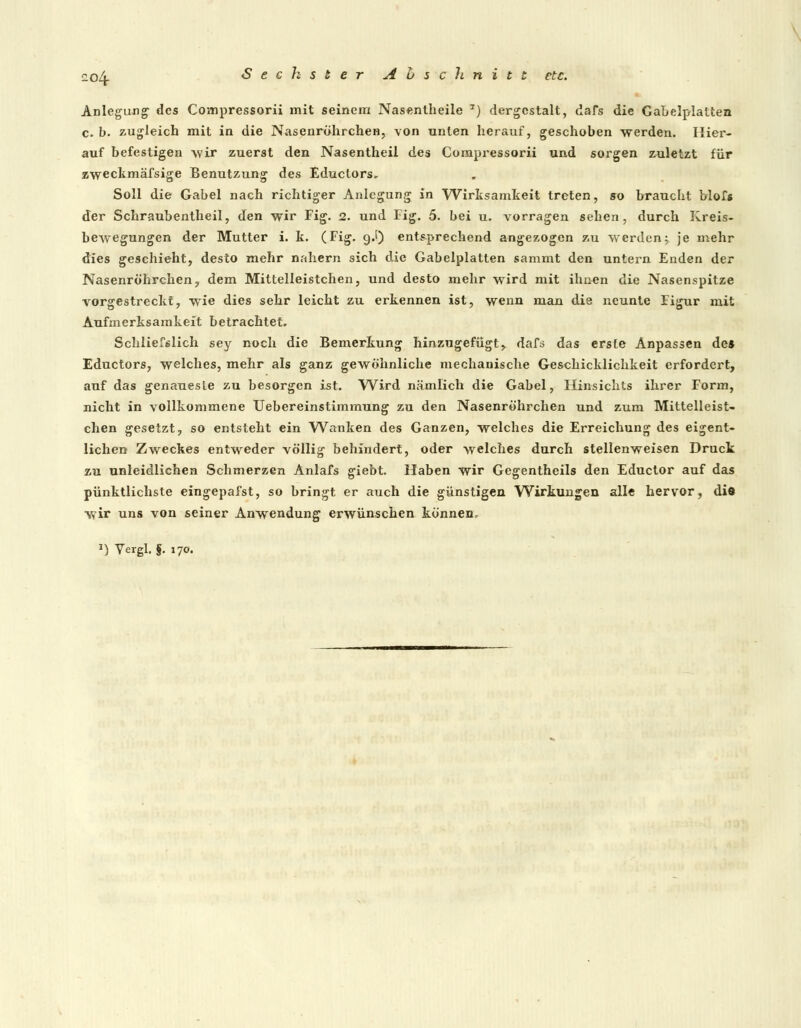 Anlegung des Compressorii mit seinem Nasentheile 7) dergestalt, dafs die Gabelplatten c. b. zugleich mit in die NasenröhrcheH, von unten herauf, geschoben werden. Hier- auf befestigen wir zuerst den Nasentheil des Compressorii und sorgen zuletzt für zweckmäfsige Benutzung des Educlors- Soll die Gabel nach richtiger Anlegung in Wirksamkeit treten, so braucht blofs der Schraubentheil, den wir Fig. 2. und Fig. 5. bei u. vorragen sehen, durch Kreis- bewegungen der Mutter i. k. (Fig. g.I) entsprechend angezogen zu werden; je mehr dies geschieht, desto mehr nahern sich die Gabelplatten sammt den untern Enden der Nasenröhrchen, dem Mittelleistchen, und desto mehr wird mit ihnen die Nasenspitze vorgestreckt, wie dies sehr leicht zu erkennen ist, wenn man die neunte Figur mit Aufmerksamkeit betrachtet. Schliesslich sey noch die Bemerkung hinzugefügt, dafs das erste Anpassen des Eductors, welches, mehr als ganz gewöhnliche mechanische Geschicklichkeit erfordert, auf das genaueste zu besorgen ist. Wird nämlich die Gabel, Flinsichts ihrer Form, nicht in vollkommene Uebereinstimmung zu den Nasenröhrchen und zum Mittelleist- chen gesetzt, so entsteht ein Wanken des Ganzen, welches die Erreichung des eigent- lichen Zweckes entweder völlig behindert, oder welches durch stellenweisen Druck zu unleidlichen Schmerzen Anlafs giebt. Haben wir Gegentheils den Eductor auf das pünktlichste eingepafst, so bringt er auch die günstigen Wirkungen alle hervor, di8 wir uns von seiner Anwendung erwünschen können. *) Vergl. f. 170.