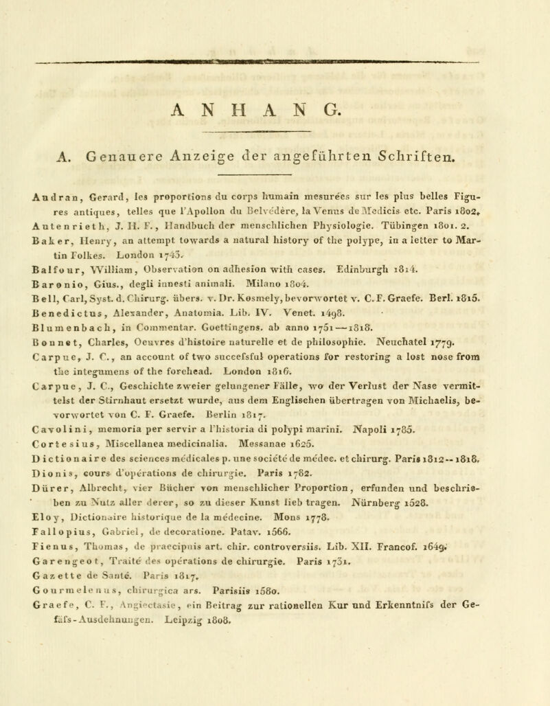 ANHANG. A. Genauere Anzeige der angeführten Schriften. Au dran, Gerard, les proportions du corps humain mesurecs sur Ies plus belies Figu- res antiques, telles que l'Apullon du Bclvcdere, la Venus deMedicis etc. Paris i8o2» Autenrieth, J. H. F., Handbuch der menschlichen Physiologie. Tübingen 1801.2. Baker, Henry, an altempt towards a natural history of the polype, in a ietter to Mar- tin Folkes. London iy43^ Balfour, William, Observation on adhesion with cases. Edinburgh i8i4. Baronio, Gius., degli innesti animali. Milano i8o4. Bell, Carl, Syst. d. Chirurg, übers, v. Dr. Kosmely, bevorwortet v. C. F. Graefe. Berl. i8i5. Benedictus, Alexander, Anatomia. JLib. IV. Venet. 1498. Blumenbach, in Commcntar. Goettingens. ab anno 1751 —1818. Bonnet, Charles, Oeuvres d'histoire naturelle et de philosophie. Neuchatel 1779. Carpue, J. C, an aecount of two succefsful Operations Tor restoring a lost nose from t':c integumens of the forehead. London 181& Carpue, J. C, Geschichte zweier gelungener Fälle, wo der Verlust der Nase vermit- telst der Stirnhaut ersetzt wurde, aus dem Englischen übertragen von Michaelis, be- vorwortet von C. F. Graefe. Berlin 1817. Cavolini, memoria per servir a Fhistoria di polypi marini. Napoli 1785. Cortesius, Miscellanea medicinalia. Messanae 1625. Dictionaire des sciencesme'dicales p. une societede medee. etchirurg. Pari» 1812 — 18x8. Dionis, cours d'operations de Chirurgie. Paris 1782. Dürer, Albrecht, vier Bücher von menschlicher Proportion, erfunden und beschrie- ben zu Nutz aller derer, so zu dieser Kunst lieb tragen. Nürnberg 1028. Eloy, üictioiictire historique de la me'decine. Mons 1778. Fallopius, Gabriel, de decoratione. Patav. i566. Fienus, Thomas, de piaecipnis art. chir. controversiis. Lib. XII. Francof. i64g»' Garengeot, Traite des Operations de Chirurgie. Paris 1731. Gazette de Sanle. Paris 1817, Gourmelenus, chirurgica ars. Parisiis i58o. Graefe, C. F., Angiectasie, ein Beitrag zur rationellen Kur und Erkenntnifs der Ge- fi-i's-Ausdehnungen. Leipzig 1808.