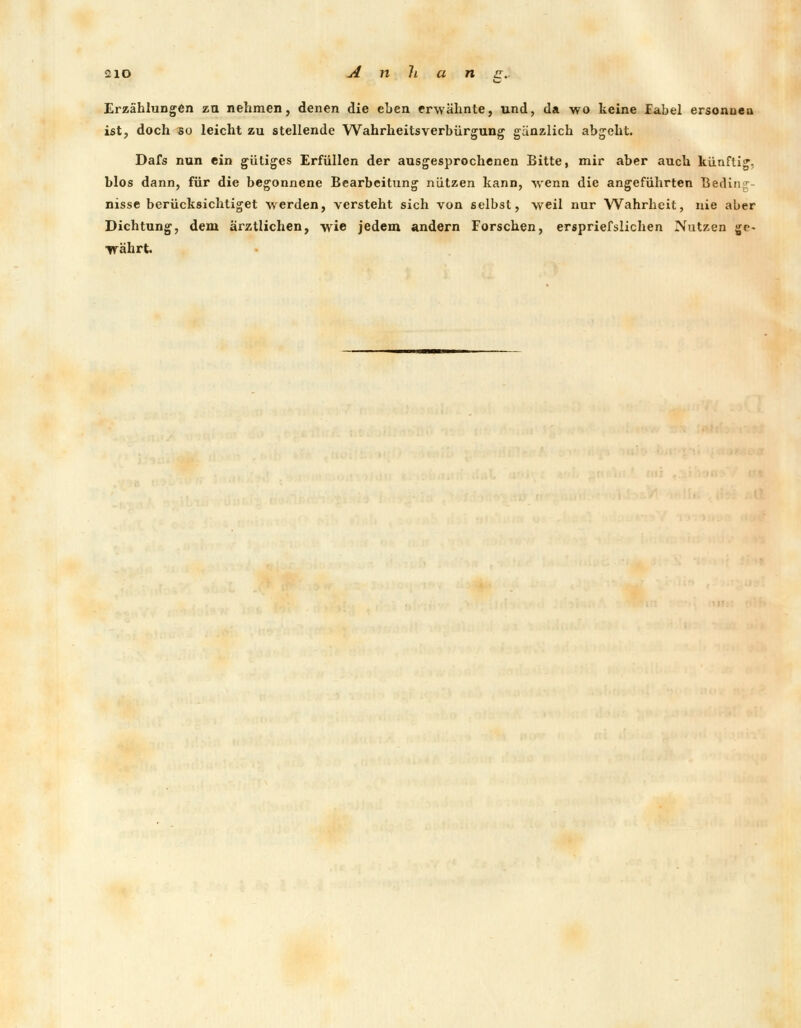2io Anhang.. Erzählungen zu nehmen, denen die eben erwähnte, und, da wo keine Fabel ersonnen ist, doch bo leicht zu stellende Wahrheitsverbürgung gänzlich abgeht. Dafs nun ein gütiges Erfüllen der ausgesprochenen Bitte, mir aber auch künftig, blos dann, für die begonnene Bearbeitung nützen kann, wenn die angeführten Bedin < nisse berücksichtiget werden, versteht sich von selbst, weil nur Wahrheit, nie aber Dichtung, dem ärztlichen, wie jedem andern Forschen, erspriefsuchen Nutzen ge- währt.
