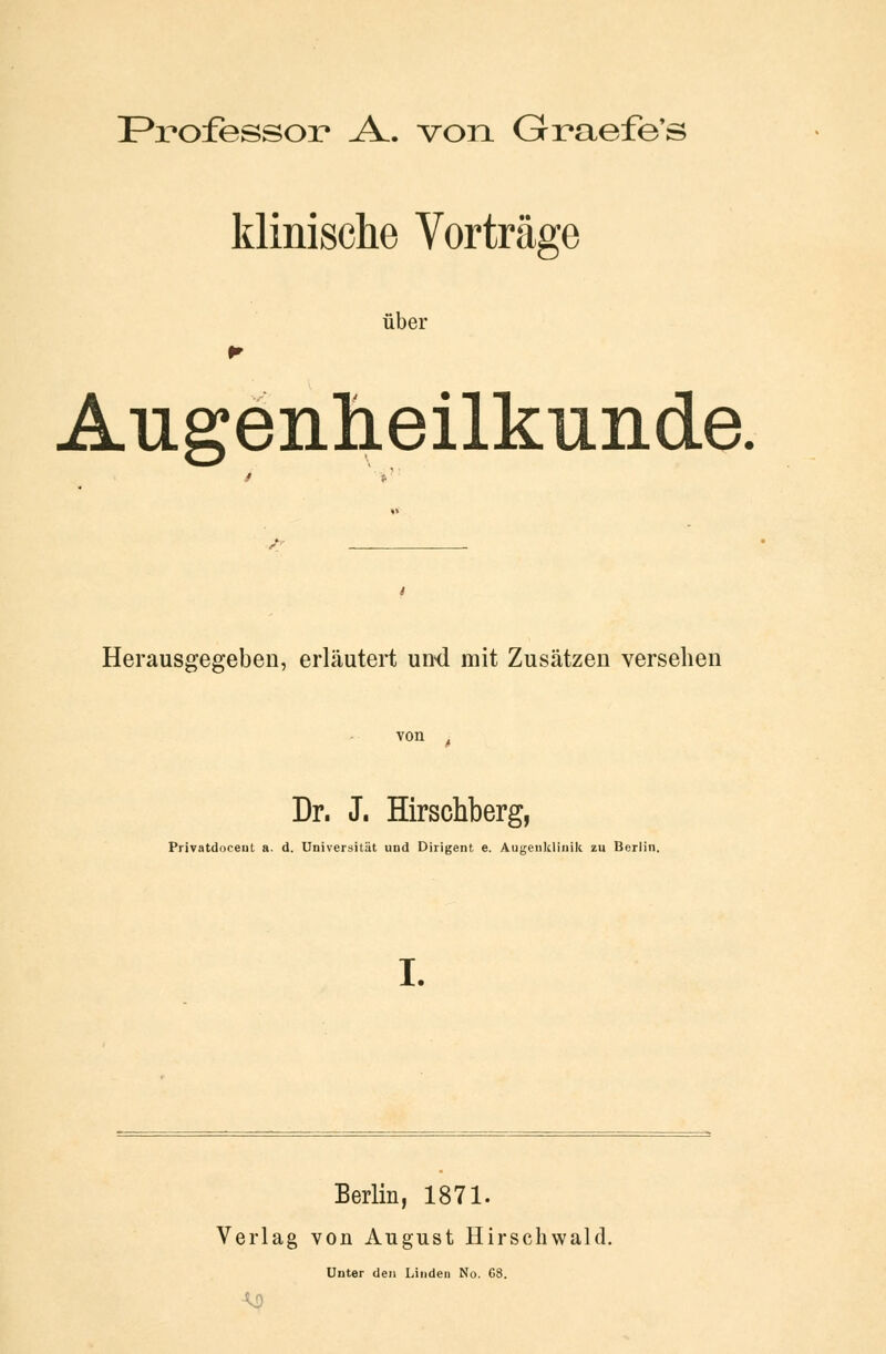 Professor» A. von Graefe's klinische Vorträge über Augenheilkunde. Herausgegeben, erläutert und mit Zusätzen versehen Dr. J. Hirschberg, Privatdoceut a. d. Universität und Dirigent e. Augenklinik zu Berlin. I. Berlin, 1871. Verlag von August Hirschwald. Unter den Linden No. 68. \3