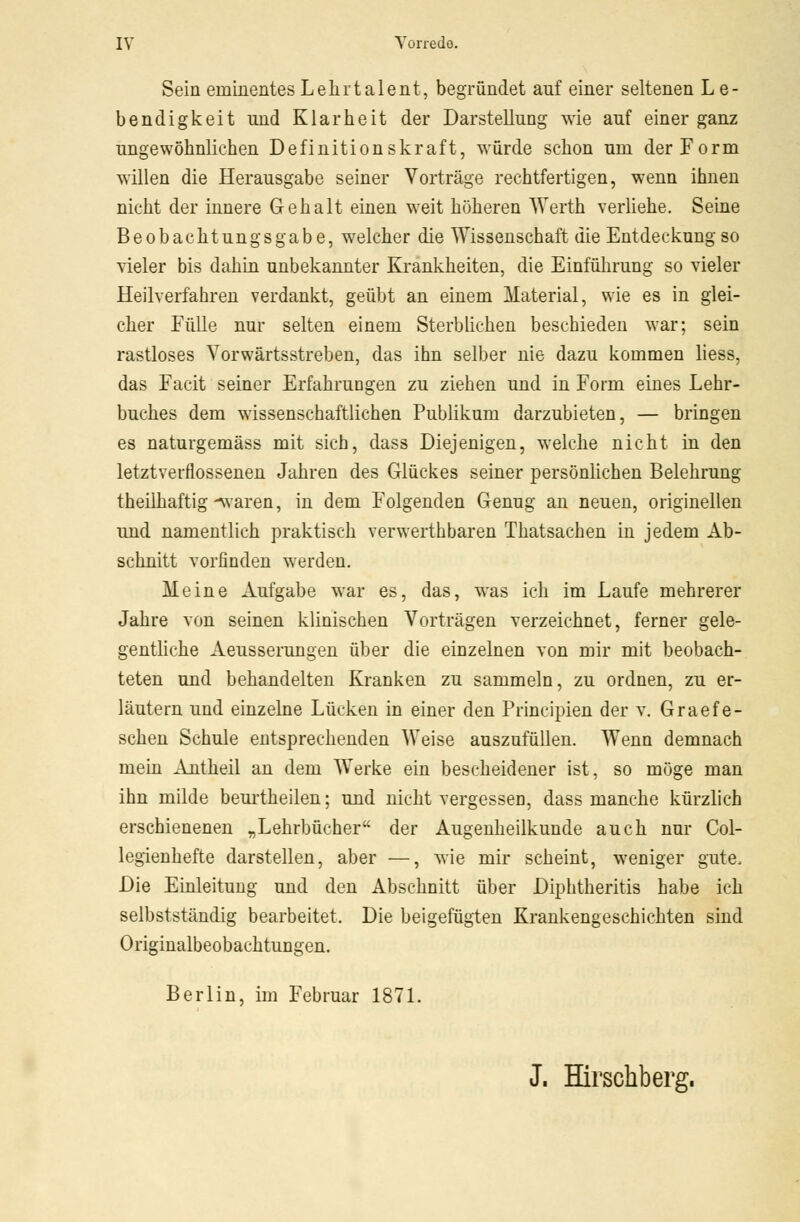 Sein eminentes Lelirtalent, begründet auf einer seltenen L e- bendigkeit und Klarheit der Darstellung wie auf einer ganz ungewöhnlichen Definitionskraft, würde schon um der Form willen die Herausgabe seiner Vorträge rechtfertigen, wenn ihnen nicht der innere Gehalt einen weit höheren Werth verliehe. Seine Beobachtungsgabe, welcher die Wissenschaft die Entdeckung so vieler bis dahin unbekannter Krankheiten, die Einführung so vieler Heilverfahren verdankt, geübt an einem Material, wie es in glei- cher Fülle nur selten einem Sterblichen beschieden war; sein rastloses Vorwärtsstreben, das ihn selber nie dazu kommen liess, das Facit seiner Erfahrungen zu ziehen und in Form eines Lehr- buches dem wissenschaftlichen Publikum darzubieten, — bringen es naturgemäss mit sich, dass Diejenigen, welche nicht in den letztverflossenen Jahren des Glückes seiner persönlichen Belehrung theilhaftig Ovaren, in dem Folgenden Genug an neuen, originellen und namentlich praktisch verwerthbaren Thatsachen in jedem Ab- schnitt vorfinden werden. Meine Aufgabe war es, das, was ich im Laufe mehrerer Jahre von seinen klinischen Vorträgen verzeichnet, ferner gele- gentliche Aeusserungen über die einzelnen von mir mit beobach- teten und behandelten Kranken zu sammeln, zu ordnen, zu er- läutern und einzelne Lücken in einer den Principien der v. Graef e- schen Schule entsprechenden Weise auszufüllen. Wenn demnach mein Antheil an dem Werke ein bescheidener ist, so möge man ihn milde beurtheilen; und nicht vergessen, dass manche kürzlich erschienenen „Lehrbücher der Augenheilkunde auch nur Col- legienhefte darstellen, aber —, wie mir scheint, weniger gute, Die Einleitung und den Abschnitt über Diphtheritis habe ich selbstständig bearbeitet. Die beigefügten Krankengeschichten sind Originalbeobachtungen. Berlin, im Februar 1871. J. Hirschberg.