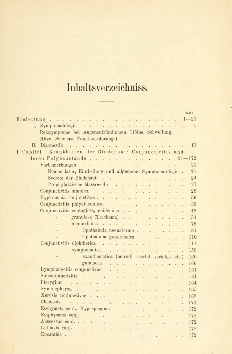 Inhaltsverzeichnis^ Seite. Einleitung 1—20 I. Symptomatologie 1 Reizsymptome bei Augenentzündungen (Röthe, Schwellung, Hitze, Schmerz, Functionsstörung.) II. Diagnostik 13 I. Capitel. Krankheiten der Bindehaut: Conjunctivitis und deren Folgezustände 21—172 Vorbemerkungen 21 Nomenclatur, Eintheilung und allgemeine Symptomatologie . 21 Secrete der Bindehaut . 24 Prophylaktische Massregeln 27 Conjunctivitis simplex . 28 Hyperaemia conjunctivae ... 36 Conjunctivitis phlyktaenulosa 39 Conjunctivitis contagiosa, epidemica 48 granulosa (Trachoma) . . 54 blenorrhoica 79 Ophthalmia neonatorum 81 Ophthalmia gonorrhoica. ........ 110 Conjunctivitis diphtherica 111 symptomatica . 159 exanthematica (morbill scarlat. variolos. etc) 160 gummosa 160 Lymphangoitis conjunctivae 161 Subconjunctivitis ...161 Pterygium 164 Symblepharon ... 165 Xerosis conjunctivae 169 Chemosis .... 172 Ecchymos. conj., Hyposphagma ... 172 Emphysema conj .... 172 Abscessus conj 172 Lithiasis conj ...... 172 Encanthis . ... . 172