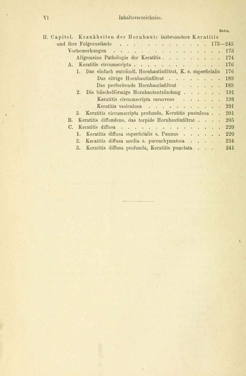 Seite. II. Capitel. Krankheiten der Hornhaut: insbesondere Keratitis und ihre Folgezustände 173—243 Vorbemerkungen 173 Allgemeine Pathologie der Keratitis 174 A. Keratitis circumscripta 176 1. Das einfach entzündl. Hornhautinfiltrat, K. c superficialis 176 Das eitrige Hornhautinfiltrat 189 Das perforirende Hornhautinfiltrat 189 2. Die büschelförmige Hornhautentzündung 191 Keratitis circumscripta recurrens 198 Keratitis vesiculosa 201 3. Keratitis circumscripta profunda, Keratitis pustulosa . . 201 B. Keratitis diffundens, das torpide Hornhautinfiltrat .... 205 C. Keratitis diffusa 220 1. Keratitis diffusa superficialis s. Pannus 220 2. Keratitis diffusa media s. parenchymatosa 234 3. Keratitis diffusa profunda, Keratitis punctata ... 241