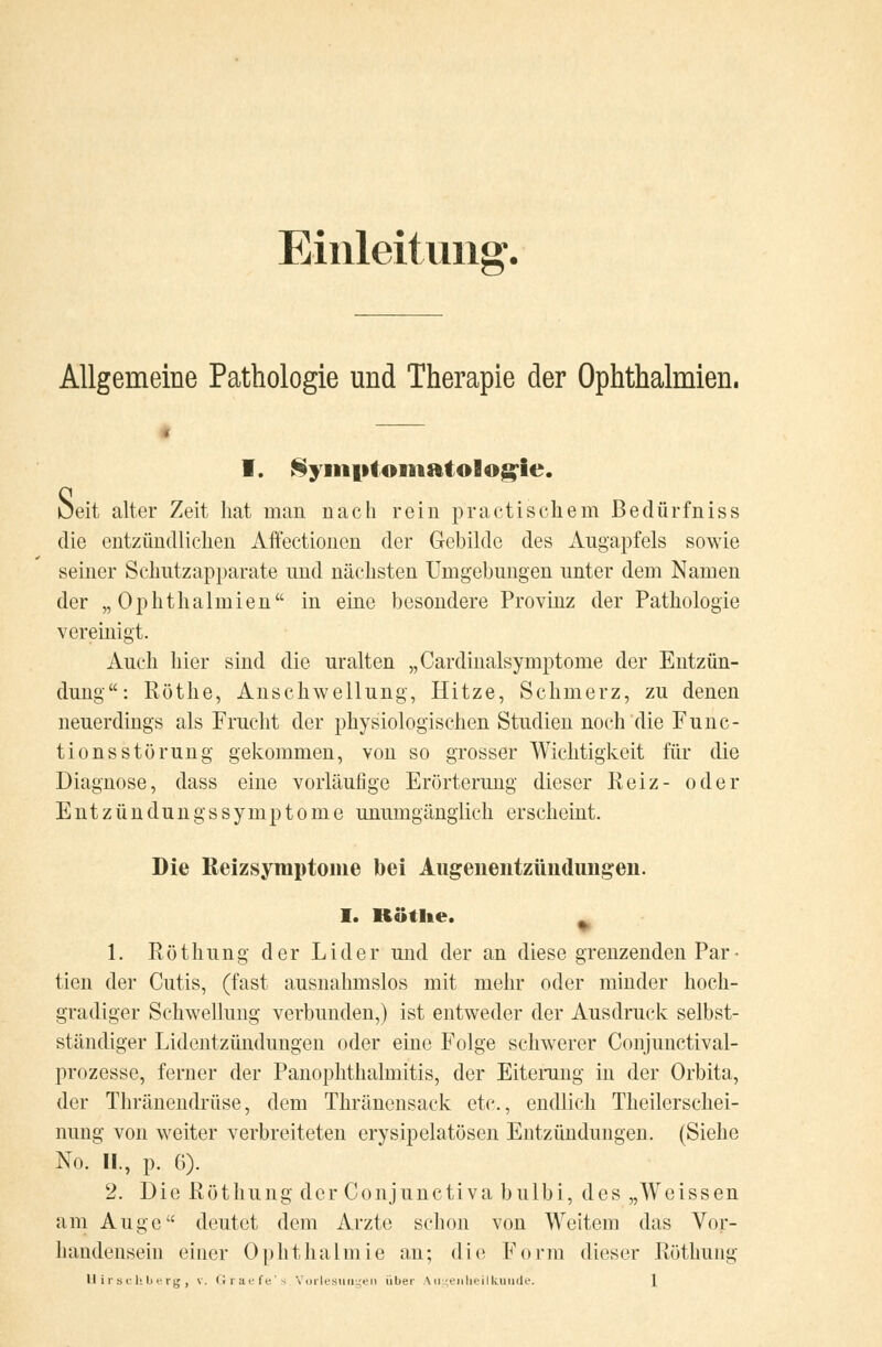 Einleitung. Allgemeine Pathologie und Therapie der Ophthalmien. I. Symptomatologie. ueit alter Zeit hat man nach rein praktischem Bedürfniss die entzündlichen Affectionen der Gebilde des Angapfels sowie seiner Schutzapparate und nächsten Umgebungen unter dem Namen der „Ophthalmien in eine besondere Provinz der Pathologie vereinigt. Auch hier sind die uralten „Cardinalsymptome der Entzün- dung: Röthe, Anschwellung, Hitze, Schmerz, zu denen neuerdings als Frucht der physiologischen Studien noch die Func- tions Störung gekommen, von so grosser Wichtigkeit für die Diagnose, dass eine vorläufige Erörterung dieser Reiz- oder EntzündungsSymptome unumgänglich erscheint. Die Reizsymptome bei Augenentzüiiduiigen. I. Kötke. | 1. Röthung der Lider und der an diese grenzenden Par- tien der Cutis, (fast ausnahmslos mit mehr oder minder hoch- gradiger Schwellung verbunden,) ist entweder der Ausdruck selbst- ständiger Lidentzündimgen oder eine Folge schwerer Coujuuctival- prozesse, ferner der Panophthalmitis, der Eiterung in der Orbita, der Thränendrüse, dem Thränensack etc., endlich Neuerschei- nung von weiter verbreiteten erysipelatösen Entzündungen. (Siehe No. II., p. 6). 2. Die Röthung der Conjunctiva bulbi, des „Weissen am Auge deutet dem Arzte schon von Weitem das Vor- handensein einer Ophthalmie an; die Form dieser Röthung Uirschberg, v. Graefe's Vorlesungen über \ugenlieilluiude.