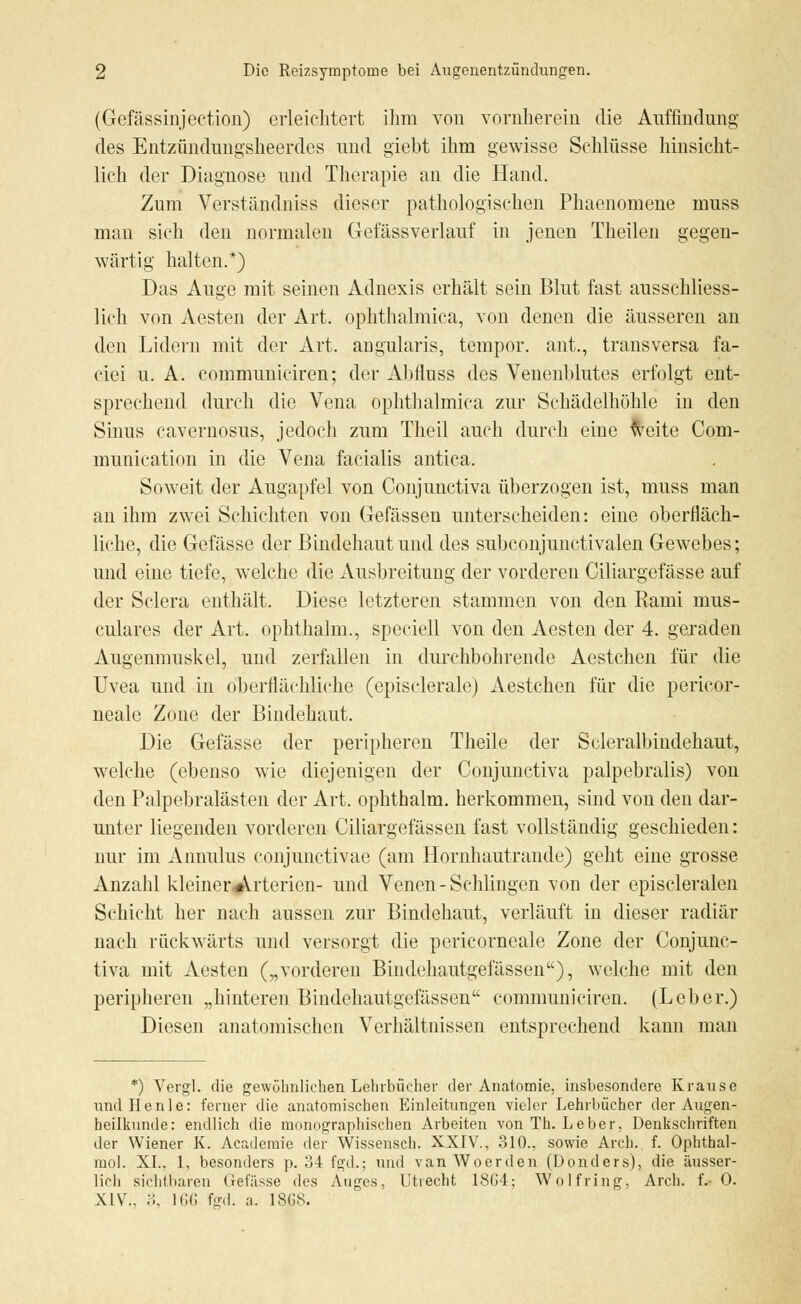(Gefässinjection) erleichtert ihm von vornherein die Auffindung des Entzündungsheerdes und giebt ihm gewisse Schlüsse hinsicht- lich der Diagnose und Therapie an die Hand. Zum Verständniss dieser pathologischen Phaenomene muss man sich den normalen Gefässverlauf in jenen Theilen gegen- wärtig halten.*) Das Auge mit seinen Adnexis erhält sein Blut fast ausschliess- lich von Aesten der Art. ophthalmica, von denen die äusseren an den Lidern mit der Art. angularis, tempor. ant., transversa fa- ciei u. A. communiciren; der Abfluss des Venenblutes erfolgt ent- sprechend durch die Vena ophthalmica zur Schädelhöhle in den Sinus cavernosus, jedoch zum Theil auch durch eine weite Com- munication in die Vena facialis antica. Soweit der Augapfel von Conjunctiva überzogen ist, muss man an ihm zwei Schichten von Gefässen unterscheiden: eine oberfläch- liche, die Gefässe der Bindehaut und des subconjunctivalen Gewebes; und eine tiefe, welche die Ausbreitung der vorderen Ciliargefässe auf der Sclera enthält. Diese letzteren stammen von den Rami mus- culares der Art. ophthalm., special] von den Aesten der 4. geraden Augenmuskel, und zerfallen in durchbohrende Aestchen für die Uvea und in oberflächliche (episclerale) Aestchen für die pericor- neale Zone der Bindehaut. Die Gefässe der peripheren Theile der Scleralbindehaut, welche (ebenso wie diejenigen der Conjunctiva palpebralis) von den Palpebralästen der Art. ophthalm. herkommen, sind von den dar- unter liegenden vorderen Ciliargefässen fast vollständig geschieden: nur im Annulus conjunctivae (am Hornhautrande) geht eine grosse Anzahl kleiner.#Vxterien- und Venen - Schlingen von der episcleralen Schicht her nach aussen zur Bindehaut, verläuft in dieser radiär nach rückwärts und versorgt die pericorneale Zone der Conjunc- tiva mit Aesten („vorderen Bindchautgefässen), welche mit den peripheren „hinteren Bindchautgefässen communiciren. (Leber.) Diesen anatomischen Verhältnissen entsprechend kann man *) Vergl. die gewöhnlichen Lehrbücher der Anatomie, insbesondere Krause und Ilenle: ferner die anatomischen Einleitungen vieler Lehrbücher der Augen- heilkunde: endlich die monographischen Arbeiten von Th. Leber, Denkschriften der Wiener K. Academie der Wissensch. XXIV., 310., sowie Arch. f. Ophthal- mol. XL, 1, besonders p. 34 fgd.; und vanWoerden (Donders), die äusser- lich sichtbaren Gefässe des Auges, Utrecht 18G4; Wolfring, Arch. f.- 0. XIV.. ;;, 166 fed. a. 18G8.