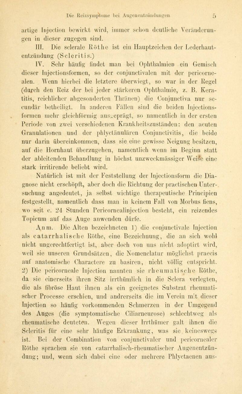 artige [ojection bewirkt wird, immer schon deutliche Veränderun- gen iu dieser zugegen sind. TU. Die sclerale Röthe ist ein Hauptzeichen der Lederhaut- entzündung (Scleritis.) IV. Sehr häufig findet man bei Ophthalmien ein Gemisch dieser Injectionsformen, so der conjunctivalen mit der pericorne- alen. Wenn hierbei die letztere überwiegt, so war in der Regel (durch den Reiz der bei jeder stärkereu Ophthalmie, z. B. Kera- titis, reichlicher abgesonderten Thränen) die Conjunetiva nur se- eundär betheiligt. In anderen Fällen sind die beiden Injections- formen mehr gleichförmig ausgeprägt, so namentlich in der ersten Periode von zwei verschiedenen Krankheitszuständen: den acuten Granulationen und der phlyetänulären Conjunctivitis, die beide nur darin übereinkommen, dass sie eine gewisse Neigung besitzen, auf die Hornhaut überzugehen, namentlich wenn im Beginn statt der ableitenden Behandlung in höchst unzweckmässiger Weile eine stark irritirende beliebt wird. Natürlich ist mit der Feststellung der Injectionsform die Dia- gnose nicht erschöpft, aber doch die Richtung der practischeu Unter-, suchuug angedeutet, ja selbst wichtige therapeutische Priucipien festgestellt, namentlich dass man in keinem Fall von Morbus fiens, wo seit c. 24 Stunden Pcricornealinjection besteht, ein reizendes Topicum auf das Auge anwenden dürfe. Audi. Die Alten bezeichneten 1) die conjunctivae injection als catarrhalische Röthe, eine Bezeichnung, die an sich wohl nicht ungerechtfertigt ist, aber doch von uns nicht adoptirt wird, weil sie unseren Grundsätzen, die Nomenclatur mögliehst praecis auf anatomische Charaetere zu basiren, nicht völlig entspricht. 2) Die pericorneale Injection nannten sie rheumatische Röthe, da sie einerseits ihren Sitz irrthümlieh in die Sclera verlegten, die als fibröse Haut ihnen als ein geeignetes Substrat rheumati- scher Processe erschien, und andrerseits die im Verein mit dieser Injection so häufig vorkommenden Schmerzen in der Umgegend des Auges (die symptomatische Ciliarneurose) schlechtweg als rheumatische deuteten. Wegen dieser Irrthümer galt ihnen die Scleritis für eine sehr häufige Erkrankung, was sie keineswegs ist. Bei der Combination von eonjunctivaler und pericornealer Röthe sprachen sie von catarrhalisch-rheumatischer Augenentzün- dung; und, wenn sich dabei eine oder mehrere Phlyctaenen aus-