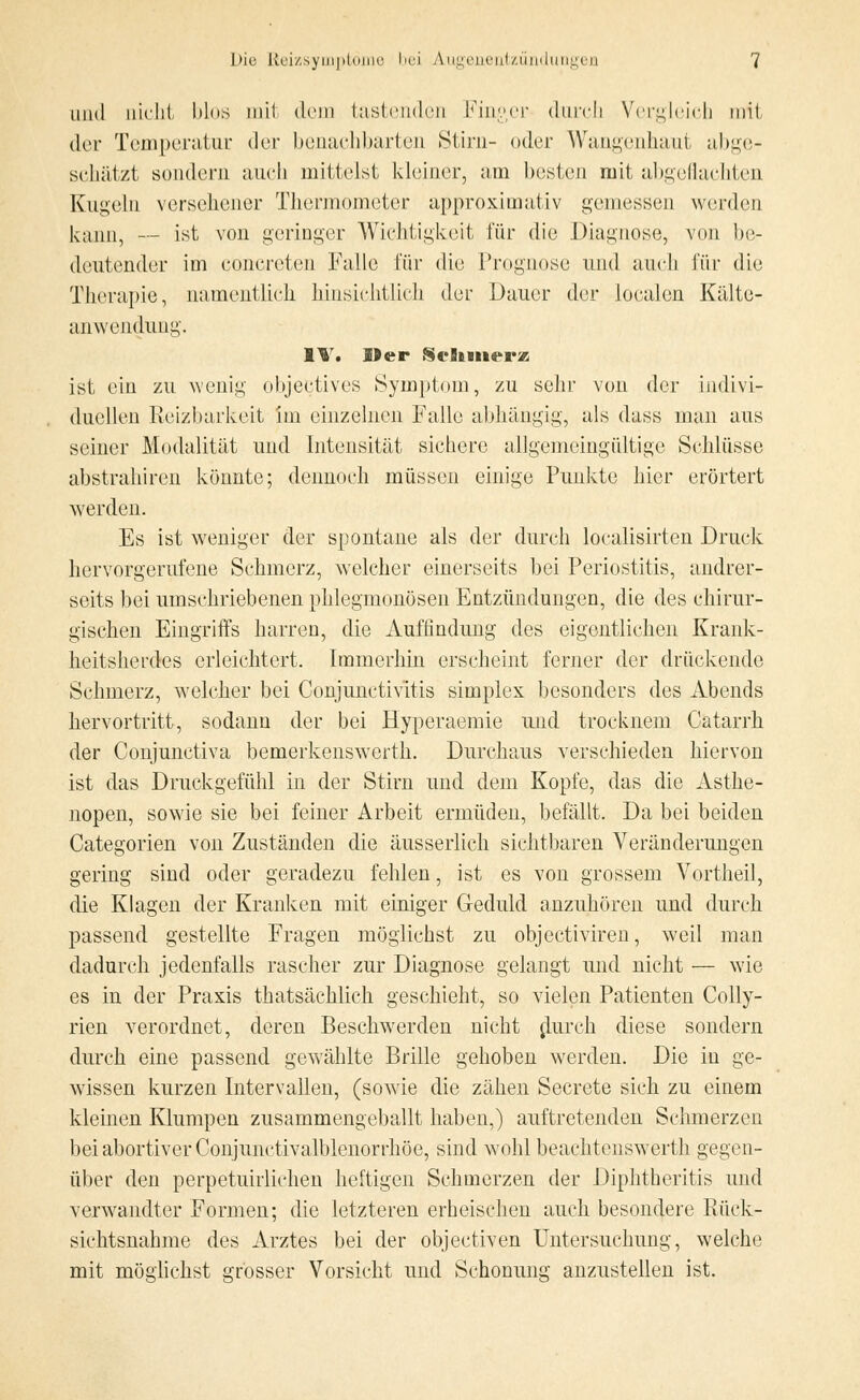 und nicht blos mit dem tastenden Finger durch Vergleich mit der Temperatur der benachbarten Stirn- oder Wangenhaut abge- schätzt sondern auch mittelst kleiner, am besten mit abgeflachten Kugeln versehener Thermometer approximativ gemessen werden kann, — ist von geringer Wichtigkeit für die Diagnose, von be- deutender im concreten Falle für die Prognose und auch für die Therapie, namentlich hinsichtlich der Dauer der loealen Kälte- anwendung. IT. Mer Schmerz ist ein zu wenig objeetives Symptom, zu sehr von der indivi- duellen Reizbarkeit im einzelnen Falle abhängig, als dass man aus seiner Modalität und Intensität sichere allgemeingültige Schlüsse abstrahiren könnte; dennoch müssen einige Punkte hier erörtert werden. Es ist weniger der spontane als der durch localisirten Druck hervorgerufene Schmerz, welcher einerseits bei Periostitis, andrer- seits bei umschriebenen phlegmonösen Entzündungen, die des chirur- gischen Eingriffs harren, die Auffindung des eigentlichen Krank- heitsherdes erleichtert. Immerhin erscheint ferner der drückende Schmerz, welcher bei Conjunctivitis simplex besonders des Abends hervortritt, sodann der bei Hyperaemie und trocknein Catarrh der Conjunctiva bemerkenswerth. Durchaus verschieden hiervon ist das Druckgefühl in der Stirn und dem Kopfe, das die Asthe- nopen, sowie sie bei feiner Arbeit ermüden, befällt. Da bei beiden Categorien von Zuständen die äusserlich sichtbaren Veränderungen gering sind oder geradezu fehlen, ist es von grossem Vortheil, die Klagen der Kranken mit einiger Geduld anzuhören und durch passend gestellte Fragen möglichst zu objeetiviren, weil man dadurch jedenfalls rascher zur Diagnose gelangt und nicht — wie es in der Praxis thatsächlich geschieht, so vielen Patienten Colly- rien verordnet, deren Beschwerden nicht durch diese sondern durch eine passend gewählte Brille gehoben werden. Die in ge- wissen kurzen Intervallen, (sowie die zähen Secrete sich zu einem kleinen Klumpen zusammengeballt haben,) auftretenden Schmerzen bei abortiver Conjunctivalblenorrhöe, sind wohl beachtenswerth gegen- über den perpetuirlichen heftigen Schmerzen der Diphtheritis und verwandter Formen; die letzteren erheischen auch besondere Rück- sichtsnahme des Arztes bei der objeetiven Untersuchung, welche mit möglichst grosser Vorsicht und Schonung anzustellen ist.
