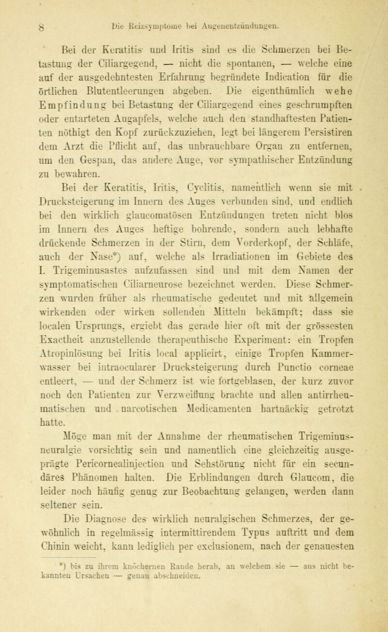 Bei der Keratitis und Iritis sind e> die Schmerzen bei Be- tastung der Ciliargegend, — nicht die spontanen, — welche eine anf der ausgedehntesten Erfahrung begründete Indication für die örtlichen Biutentleerungen abgeben. Die eigenthünilich wehe Empfindung bei Betastung der Ciliargegend eines geschrumpften oder entarteten Augapfels, welche auch den standhaftesten Patien- ten nüthigt den Kopf zurückzuziehen, legt bei längerem Persistiren dem Arzt die Pflicht auf. das unbrauchbare Organ zu entfernen, um den Gespan, das andere Auge, vor sympathischer Entzündung zu bewahren. Bei der Keratitis, Iritis, Cyclitis. namentlich wenn sie mit Drucksteigerung im Innern des Auges verbunden sind, und endlich bei den wirklich glaukomatösen Entzündungen treten nicht blos im Innern des Auges heftige bohrende, sondern auch lebhafte (kuckende Schmerzen in der Stirn, dem Vorderkopf, der Schlafe. auch der Nase*) anf, welche als Irradiationen im Gebiete des I. Trigeminus sl - aufzufassen sind und mit dem Namen der symptomatischen Ciliarneurose bezeichnet werden. Dies-:- Schmer- zen wurden früher als rheumatische gedeutet und mit allgemein wirkenden oder wirken sollenden Mitteln bekämpft: dass sie localen Ursprungs, ergiebt das gerade hier oft mit der grossesten Exactheit anzustellende therapeuthische Experiment: ein Tropfen Atropinlösung bei Iritis local applicirt, einige Tropfen Kammer- wasser bei iutraocularer Drucksteigerung durch Punctio corneae entleert. — und der Schmerz ist wie fortgeblasen, der kurz zuvor noch den Patienten zur Verzweiflung brachte und allen antirrheu- inatischen und nareotischen Medicamenten hartnäckig getrotzt hatte. Möge man mit der Annahme der rheumatischen Trigemiuus- neuralgie vorsichtig sein und namentlich eine gleichzeitig ausge- prägte Perieornealinjection und Sehstörung nicht für ein seeun- däres Phänomen halten. Die Erblindungen durch Glauoom, die leider noch häufig genug zur Beobachtung gelangen, werden dann seltener sein. Die Diagnose des wirklich neuralgischen Schmerzes, der ge- wöhnlieh in regelmässig intermittirendem Typus auftritt und dem Chinin weicht, kann lediglich per exelusionem. nach der genauesten *,) bis zu ihrem knöchernen Rande herab, an welchem sie — aus nicht be- kannten Ursachen — genau abschneiden.