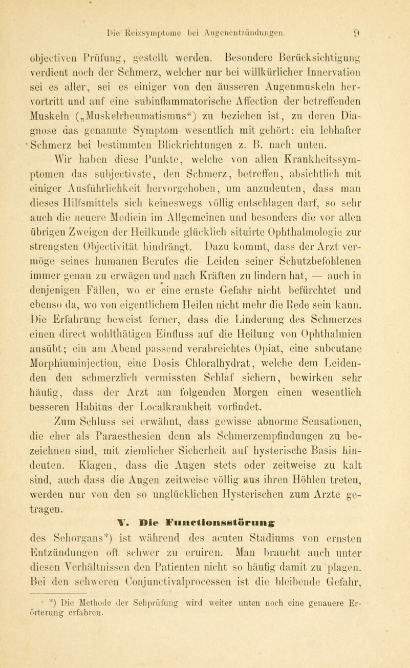 objectiven Prüfung, gestellt werden. Besondere Berücksichtigung verdient noch der Schmerz, welcher nur bei willkürlicher Innervation sei es aller, sei es einiger von den äusseren Augenmuskeln her- vortritt und auf eine subinflammatorische Affection der betreffenden Muskeln („Muskelrheumatismus) zu beziehen ist, zu deren Dia- gnose das genannte Symptom wesentlich mit gehört: ein lebhafter Sehmerz bei bestimmten Blickrichtungen z. B. nach unten. Wir haben diese Punkte, welche von allen Krankheitssym- ptomen das subjeetivste, den Schmerz, betreffen, absichtlieh mit einiger Ausführlichkeit hervorgehoben, um anzudeuten, dass man dieses Hilfsmittels sieh keineswegs völlig entschlagen darf, so sehr auch die neuere Mediein im Allgemeinen und besonders die vor allen übrigen Zweigen der Heilkunde glücklich situirte Ophthalmologie zur strengsten Objectivität hindrängt. Dazu kommt, dass der Arzt ver- möge seines humanen Berufes die Leiden seiner Schutzbefohlenen immer genau zu erwägen und nach Kräften zu lindern hat, — auch in denjenigen Fällen, wo er eine ernste Gefahr nicht befürchtet und ebenso da, wo von eigentlichem Heilen nicht mehr die Rede sein kann. Die Erfahrung beweist ferner, dass die Linderung des Schmerzes einen direct wohlthätigen Eintluss auf die Heilung von Ophthalmien ausübt; ein am Abend passend verabreichtes Opiat, eine subcutane Morphiuminjection, eine Dosis Chloralhydrat, welche dem Leiden- den den schmerzlich vermissten Schlaf sichern, bewirken sehr häutig, dass der Arzt am folgenden Morgen einen wesentlich besseren Habitus der Localkrankheit vorfindet. Zum Schluss sei erwähnt, dass gewisse abnorme Sensationen, die eher als Paraesthesien denn als Schmerzempfindungen zu be- zeichnen sind, mit ziemlicher Sicherheit auf hysterische Basis hin- deuten. Klagen, dass die Augen stets oder zeitweise zu kalt sind, auch dass die Augen zeitweise völlig aus ihren Höhlen treten, werden nur von den so unglücklichen Hysterischen zum Arzte ge- tragen. \. Die FimctioiiSBtörmig; des Sehorgans*) ist während des acuten Stadiums von ernsten Entzündungen oft schwer zu eruiren. Man braucht auch unter diesen Verhältnissen den Patienten nicht so häufig damit zu plagen. Bei den schweren Conjunctivalprocessen ist die bleibende Gefahr, • *) Die Methode der Sebprüfung wird weiter unten noch eine genauere Er- örterung erfahren.