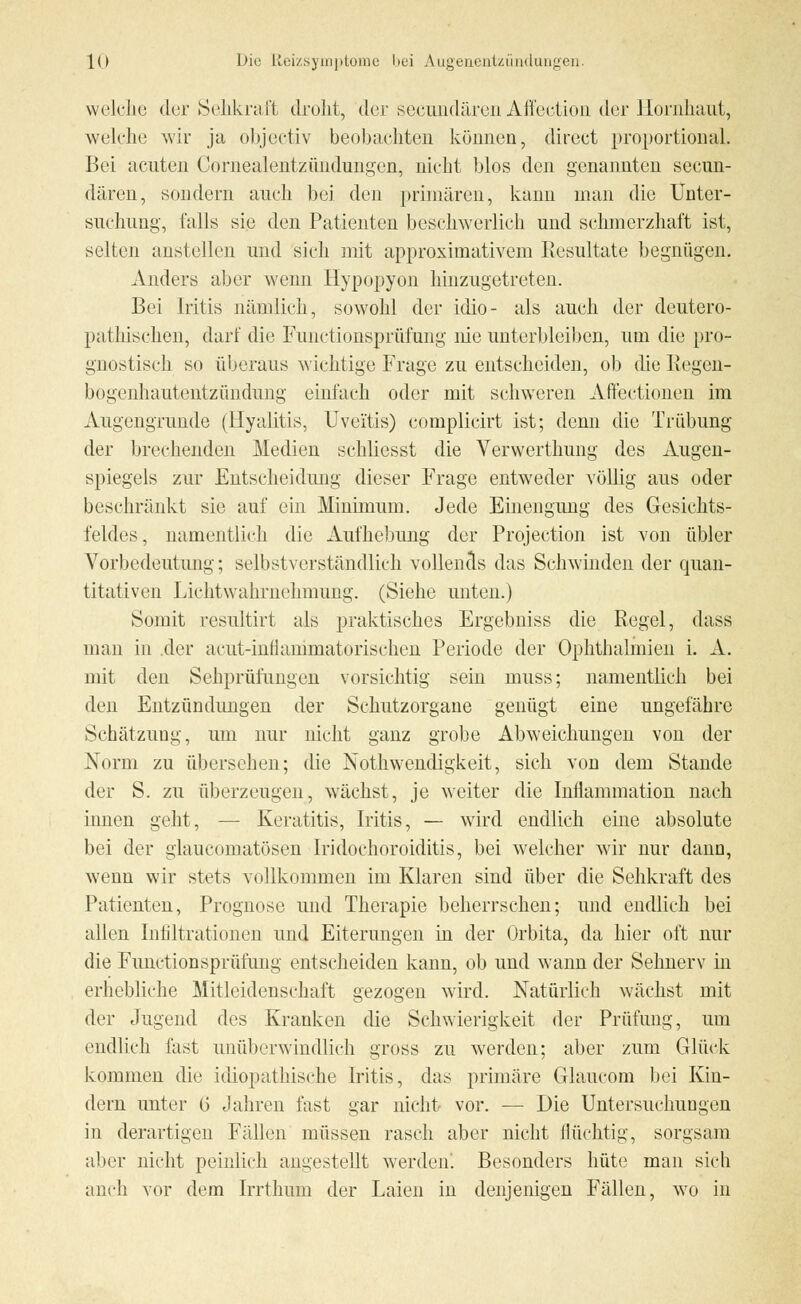 welche der Sehkraft droht, der seeundären Affection der Hornhaut, welche wir ja objeetiv beobachten können, direct proportional. Bei acuten Cornealentzündungen, nicht blos den genannten seeun- dären, sondern auch bei den primären, kann man die Unter- suchung, falls sie den Patienten beschwerlich und schmerzhaft ist, selten anstellen und sich mit approximativem Resultate begnügen. Anders aber wenn Hypopyon hinzugetreten. Bei Iritis nämlich, sowohl der idio- als auch der deutero- patliischen, darf die Functionsprüfung nie unterbleiben, um die pro- gnostisch so überaus wichtige Frage zu entscheiden, ob die Regen- bogenhautentzündung einfach oder mit schweren Affectionen im Augengrunde (Hyalitis, Uveitis) complicirt ist; denn die Trübung der brechenden Medien schliesst die Verwerthung des Augen- spiegels zur Entscheidung dieser Frage entweder völlig aus oder beschränkt sie auf ein Minimum. Jede Einengung des Gesichts- feldes, namentlich die Aufhebung der Projeetion ist von übler Vorbedeutung; selbstverständlich vollends das Schwinden der quan- titativen Lichtwahrnehmung. (Siehe unten.) Somit resultirt als praktisches Ergebniss die Regel, dass man in .der acut-inllammatorischen Periode der Ophthalmien i. A. mit den Sehprüfungen vorsichtig sein muss; namentlich bei den Entzündungen der Schutzorgane genügt eine ungefähre Schätzung, um nur nicht ganz grobe Abweichungen von der Norm zu übersehen; die Nothwendigkeit, sich von dem Stande der S. zu überzeugen, wächst, je weiter die Inüammation nach innen geht, — Keratitis, Iritis, — wird endlich eine absolute bei der glaueomatösen Iridochoroiditis, bei welcher wir nur dann, wenn wir stets vollkommen im Klaren sind über die Sehkraft des Patienten, Prognose und Therapie beherrschen; und endlich bei allen Infiltrationen und Eiterungen in der Orbita, da hier oft nur die Functionsprüfung entscheiden kann, ob und wann der Sehnerv in erhebliche Mitleidenschaft gezogen wird. Natürlich wächst mit der Jugend des Kranken die Schwierigkeit der Prüfung, um endlich fast unüberwindlich gross zu werden; aber zum Glück kommen die idiopathische Iritis, das primäre Glaucom bei Kin- dern unter b' Jahren fast gar nicht vor. — Die Untersuchungen in derartigen Fällen müssen rasch aber nicht flüchtig, sorgsam aber nicht peinlich angestellt werden! Besonders hüte man sich auch vor dem Irrthum der Laien in denjenigen Fällen, wo in