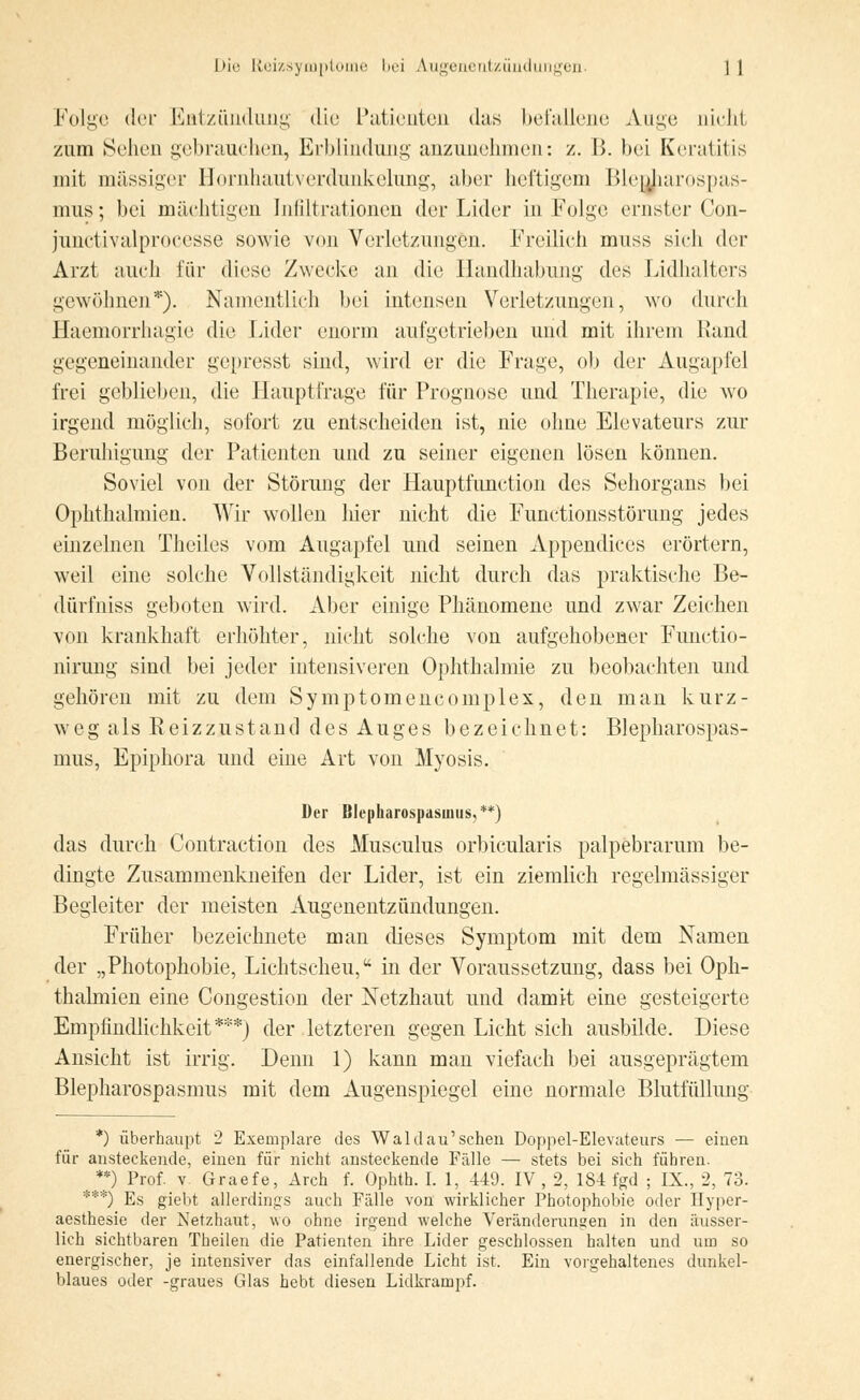 Folge der Entzündung die Patienten das befallene Auge nicht zum Sehen gebrauchen, Erblindung anzunehmen: z. B. bei Keratitis mit massiger Hornhautverdunkelung, aber heftigem Blepharospas- mus; bei mächtigen Infiltrationen der Lider in Folge ernster Con- junctivalprocesse sowie von Verletzungen. Freilich muss sich der Arzt auch für diese Zwecke an die Handhabung des Lidhalters gewöhnen*). Namentlich bei intensen Verletzungen, wo durch Haemorrhagie die Lider enorm aufgetrieben und mit ihrem Rand gegeneinander gepresst sind, wird er die Frage, ob der Augapfel frei geblieben, die Hauptfrage für Prognose und Therapie, die wo irgend möglich, sofort zu entscheiden ist, nie ohne Elevateurs zur Beruhigung der Patienten und zu seiner eigenen lösen können. Soviel von der Störung der Hauptfunction des Sehorgans bei Ophthalmien. Wir wollen lner nicht die Functionsstörung jedes einzelnen Theiles vom Augapfel und seinen Appendices erörtern, weil eine solche Vollständigkeit nicht durch das praktische Be- dürfniss geboten wird. Aber einige Phänomene und zwar Zeichen von krankhaft erhöhter, nicht solche von aufgehobener Functio- nirung sind bei jeder intensiveren Ophthalmie zu beobachten und gehören mit zu dem Symptomencomplex, den man kurz- weg als Reizzustand des Auges bezeichnet: Blepharospas- mus, Epiphora und eine Art von Myosis. Der Blepharospasmus, **) das durch Contraction des Musculus orbicularis palpebrarum be- dingte Zusammenkneifen der Lider, ist ein ziemlich regelmässiger Begleiter der meisten Augenentzündungen. Früher bezeichnete man dieses Symptom mit dem Namen der „Photophobie, Lichtscheu, in der Voraussetzung, dass bei Oph- thalmien eine Congestion der Netzhaut und damit eine gesteigerte Empfindlichkeit***) der letzteren gegen Licht sich ausbilde. Diese Ansicht ist irrig. Denn 1) kann man viefach bei ausgeprägtem Blepharospasmus mit dem Augenspiegel eine normale Blutfüllung *) überhaupt 2 Exemplare des Wald au'sehen Doppel-Elevateurs — einen für ansteckende, einen für nicht ansteckende Fälle — stets bei sich führen. **) Prof. v Graefe, Arch f. Ophth. I. 1, 449. IV , 2, 184 fgd ; IX., 2, 73. ***) Es giebt allerdings auch Fälle von wirklicher Photophobie oder Hyper- aesthesie der Netzhaut, wo ohne irgend welche Veränderungen in den äusser- lich sichtbaren Theilen die Patienten ihre Lider geschlossen halten und um so energischer, je intensiver das einfallende Licht ist. Ein vorgehaltenes dunkel- blaues oder -graues Glas hebt diesen Lidkrampf.