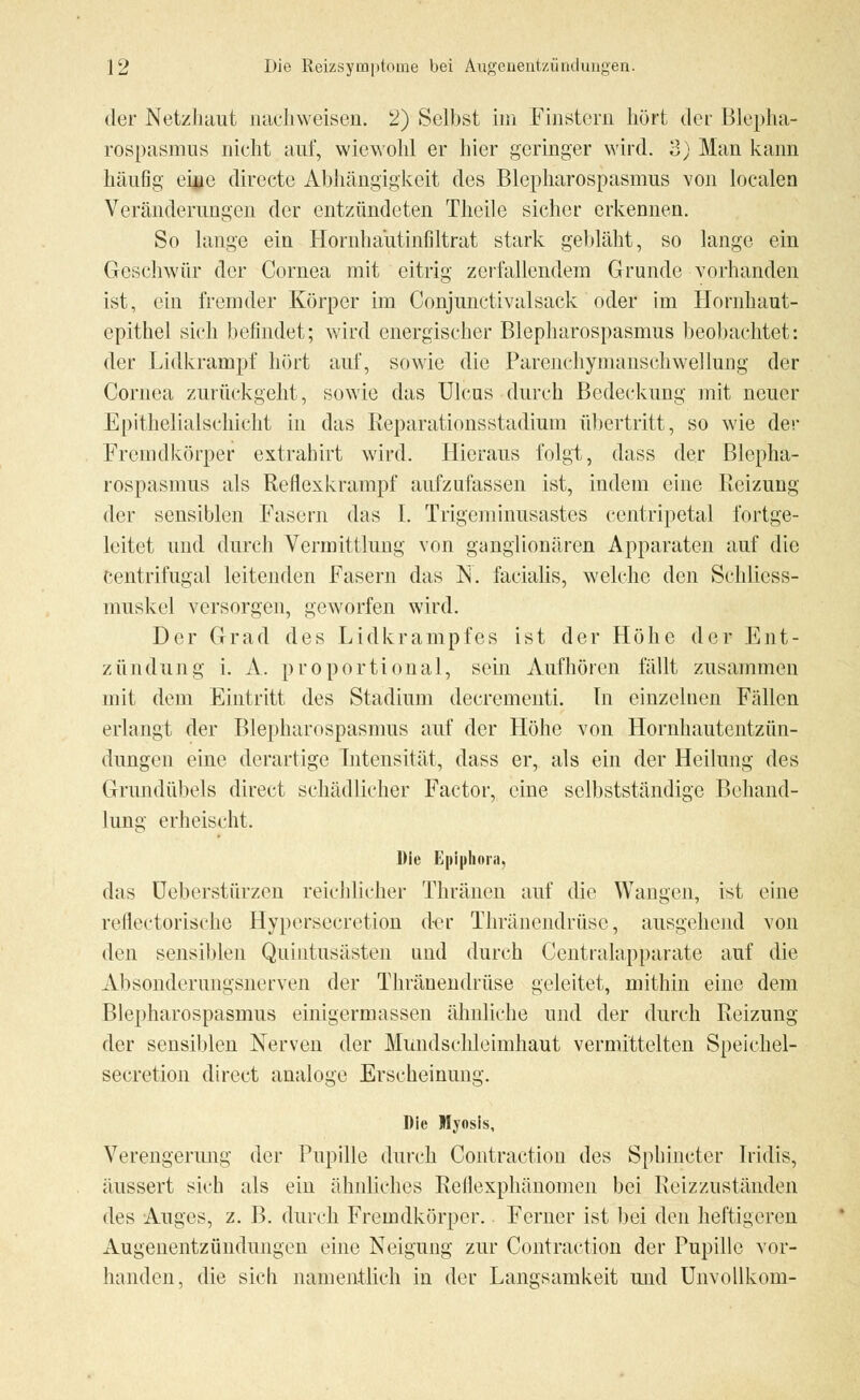 der Netzhaut nachweisen. 2) Selbst im Finstern hört der Blepha- rospasmus nicht auf, wiewohl er hier geringer wird. 3) Man kann häufig eine dirocte Abhängigkeit des Blepharospasmus von localen Veränderungen der entzündeten Theile sicher erkennen. So lange ein Hornhautinfiltrat stark gebläht, so lange ein Geschwür der Cornea mit citrig zerfallendem Grunde vorhanden ist, ein fremder Körper im Conjunctivalsack oder im Hornhaut- epithel sich befindet; wird energischer Blepharospasmus beobachtet: der Lidkrampf hört auf, sowie die Parenehymanschwellung der Cornea zurückgeht, sowie das Ulcus durch Bedeckung mit neuer Epithelialschicht in das Reparationsstadium übertritt, so wie der Fremdkörper extrahirt wird. Hieraus folgt, dass der Blepha- rospasmus als Reflexkrampf aufzufassen ist, indem eine Reizung der sensiblen Fasern das I. Trigeminusastes centripetal fortge- leitet und durch Vermittlung von ganglionären Apparaten auf die centrifugal leitenden Fasern das N. facialis, welche den Schliess- muskel versorgen, geworfen wird. Der Grad des Lidkrampfes ist der Höhe der Ent- zündung i. A. proportional, sein Aufhören fällt zusammen mit dem Eintritt des Stadium decrementi. In einzelnen Fällen erlangt der Blepharospasmus auf der Höhe von Hornhautentzün- dungen eine derartige Intensität, dass er, als ein der Heilung des Grundübels direct schädlicher Factor, eine selbstständige Behand- lung erheischt. Die Epiphora, das Ueberstürzen reichlicher Thränen auf die Wangen, ist eine reflectorische Hypersecretion der Thräncndrüsc, ausgehend von den sensiblen Quintusästen und durch Centralapparate auf die Absonderungsnerven der Thränendrüse geleitet, mithin eine dem Blepharospasmus einigermassen ähnliche und der durch Reizung der sensiblen Nerven der Mundschleimhaut vermittelten Speichel- secretion direct analoge Erscheinung. Die Myosis, Verengerimg der Pupille durch Contraction des Sphineter Iridis, äussert sich als ein ähnliches Reflexphänomen bei Reizzuständen des Auges, z. B. durch Fremdkörper. Ferner ist bei den heftigeren Augenentzündungen eine Neigung zur Contraction der Pupille vor- handen, die sich namentlich in der Langsamkeit und Unvollkom-