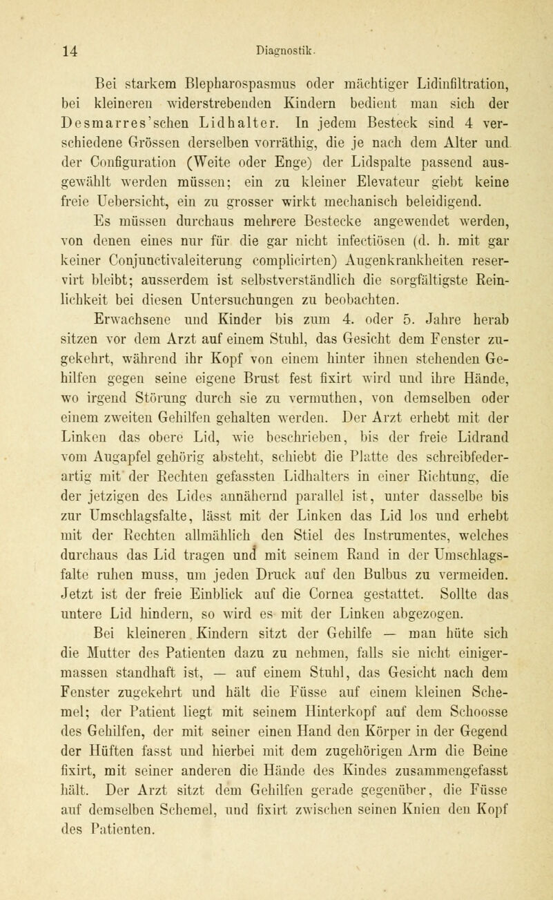 Bei starkem Blepharospasmus oder mächtiger Lidinfiltration, bei kleineren widerstrebenden Kindern bedient man sich der Desmarres'schen Lidhalter. In jedem Besteck sind 4 ver- schiedene Grössen derselben vorräthig, die je nach dem Alter und der Configuration (Weite oder Enge) der Lidspalte passend aus- gewählt werden müssen; ein zu kleiner Elevateur giebt keine freie Uebersicht, ein zu grosser wirkt mechanisch beleidigend. Es müssen durchaus mehrere Bestecke angewendet werden, von denen eines nur für die gar nicht infectiösen (d. h. mit gar keiner Conjunctivaleiterung complicirten) Augenkrankheiten reser- vat bleibt; ausserdem ist selbstverständlich die sorgfältigste Rein- lichkeit bei diesen Untersuchungen zu beobachten. Erwachsene und Kinder bis zum 4. oder 5. Jahre herab sitzen vor dem Arzt auf einem Stuhl, das Gesicht dem Fenster zu- gekehrt, während ihr Kopf von einem hinter ihnen stehenden Ge- hilfen gegen seine eigene Brust fest fixirt wird und ihre Hände, wo irgend Störung durch sie zu vermuthen, von demselben oder einem zweiten Gehilfen gehalten werden. Der Arzt erhebt mit der Linken das obere Lid, wie beschrieben, bis der freie Lidrand vom Augapfel gehörig absteht, schiebt die Platte des schreibfeder- artig mit der Rechten gefassten Lidhalters in einer Richtung, die der jetzigen des Lides annähernd parallel ist, unter dasselbe bis zur Umschlagsfalte, lässt mit der Linken das Lid los und erhebt mit der Rechten allmählich den Stiel des Instrumentes, welches durchaus das Lid tragen und mit seinem Rand in der Umschlags- falte ruhen muss, um jeden Druck auf den Bulbus zu vermeiden. Jetzt ist der freie Einblick auf die Cornea gestattet. Sollte das untere Lid hindern, so wird es mit der Linken abgezogen. Bei kleineren Kindern sitzt der Gehilfe — man hüte sich die Mutter des Patienten dazu zu nehmen, falls sie nicht einiger- massen standhaft ist, — auf einem Stuhl, das Gesicht nach dem Fenster zugekehrt und hält die Füsse auf einem kleinen Sche- mel; der Patient liegt mit seinem Hinterkopf auf dem Schoosse des Gehilfen, der mit seiner einen Hand den Körper in der Gegend der Hüften fasst und hierbei mit dem zugehörigen Arm die Beine fixirt, mit seiner anderen die Hände des Kindes zusammengefasst hält. Der Arzt sitzt dem Gehilfen gerade gegenüber, die Füsse auf demselben Schemel, und fixirt zwischen seinen Knien den Kopf des Patienten.