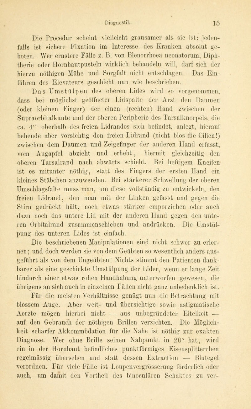 Die Procedur scheint vielleicht grausamer als sie ist; jeden- falls ist sichere Fixation im Interesse des Kranken absolut ge- boten. Wer ernstere Fälle z. B. von Blenorrhoea neonatorum, Diph- therie oder Hornhautpusteln wirklich behandeln will, darf sich der hierzu nöthigen Mühe und Sorgfalt nicht entschlagen. Das Ein- führen des Elevateurs geschieht nun wie beschrieben. Das Umstülpen des oberen Lides wird so vorgenommen, dass bei möglichst geöffneter Lidspalte der Arzt den Daumen (oder kleinen Finger) der einen (rechten) Hand zwischen der Supraorbitalkante und der oberen Peripherie des Tarsalknorpels, die ca. 4' oberhalb des freien Lidrandes sich befindet, anlegt, hierauf behende aber vorsichtig den freien Lidrand (nicht blos die Cilien!) zwischen dem Daumen und Zeigefinger der anderen Hand erfasst, vom Augapfel abzieht und erhebt, hiermit gleichzeitig den oberen Tarsalrand nach abwärts schiebt. Bei heftigem Kneifen ist es mitunter nöthig, statt des Fingers der ersten Hand ein kleines Stäbchen anzuwenden. Bei stärkerer Schwellung der oberen Umschlagsfalte muss man, um diese vollständig zu entwickeln, den freien Lidrand, den man mit der Linken gefasst und gegen die Stirn gedrückt hält, noch etwas stärker emporziehen oder auch dazu noch das untere Lid mit der anderen Hand gegen den unte- ren Orbitalrand zusammenschieben und andrücken. Die Umstül- pung des unteren Lides ist einfach. Die beschriebenen Manipulationen sind nicht schwer zu erler- nen; und doch werden sie von dem Geübten so wesentlich anders aus- geführt als von dem Ungeübten! Nichts stimmt den Patienten dank- barer als eine geschickte Umstülpung der Lider, wenn er lange Zeit hindurch einer etwas rohen Handhabung unterworfen gewesen, die übrigens an sich auch in einzelnen Fällen nicht ganz unbedenklich ist. Für die meisten Verhältnisse genügt nun die Betrachtung mit blossem Auge. Aber weit- und übersichtige sowie astigmatische Aerzte mögen hierbei nicht — aus unbegründeter Eitelkeit — auf den Gebrauch der nöthigen Brillen verzichten. Die Möglich- keit scharfer Akkommodation für die Nähe ist nöthig zur exakten Diagnose. Wer ohne Brille seinen Nahpunkt in 20 hat, wird ein in der Hornhaut befindliches punktförmiges Eisensplitterenen regelmässig übersehen und statt dessen Extraction — Blutegel verordnen. Für viele Fälle ist Loupenvergrösserung förderlich oder auch, um damit den Vorthcil des binoculären Sehaktes zu ver-