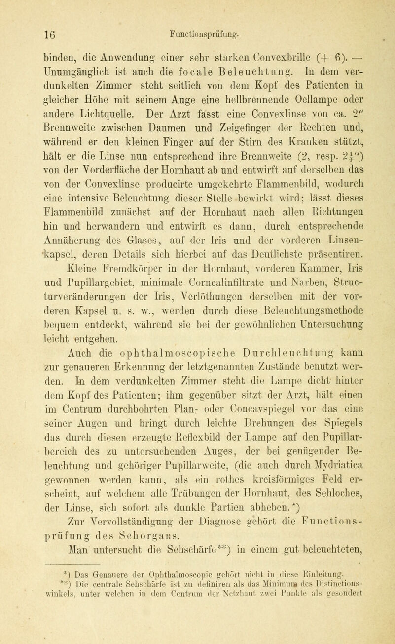 binden, die Anwendung einer sehr starken Convexbrille (+ 6). — Unumgänglich ist auch die focale Beleuchtung. In dem ver- dunkelten Zimmer steht seitlich von dem Kopf des Patienten in gleicher Höhe mit seinem Auge eine hellbrennende Oellampe oder andere Lichtquelle. Der Arzt fasst eine Convexlinse von ca. k2 Brennweite zwischen Daumen und Zeigefinger der Kechten und, während er den kleinen Finger auf der Stirn des Kranken stützt, hält er die Linse nun entsprechend ihre Brennweite (2, resp. 2.|) von der Vorderfläche der Hornhaut ab und entwirft auf derselben das von der Convexlinse producirte umgekehrte Flammenbild, wodurch eine intensive Beleuchtung dieser Stelle bewirkt wird; lässt dieses Flammenbild zunächst auf der Hornhaut nach allen Bichtungen hin und herwandern und entwirft es dann, durch entsprechende Annäherung des Glases, auf der Iris und der vorderen Linsen- •kapsel, deren Details sich hierbei auf das Deutlichste präsentiren. Kleine Fremdkörper in der Hornhaut, vorderen Kammer, Iris und Pupillargebiet, minimale Cornealinfiltrate und Narben, Struc- turveränderungen der Iris, Verlöthungen derselben mit der vor- deren Kapsel u. s. w., werden durch diese Beleuchtungsmethode bequem entdeckt, während sie bei der gewöhnlichen Untersuchung leicht entgehen. Auch die ophthalmoscopische Durchleuchtung kann zur genaueren Erkennung der letztgenannten Zustände benutzt wer- den. Iu dem verdunkelten Zimmer steht die Lampe dicht hinter dem Kopf des Patienten; ihm gegenüber sitzt der Arzt, hält einen im Centrum durchbohrten Planr oder Concavspiegel vor das eine seiner Augen und bringt durch leichte Drehungen des Spiegels das durch diesen erzeugte Beflexbild der Lampe auf den Pupillar- bereich des zu untersuchenden Auges, der bei genügender Be- leuchtung und gehöriger Pupillarweite, (die auch durch Mydriatica gewonnen werden kann, als ein rothes kreisförmiges Feld er- scheint, auf welchem alle Trübungen der Hornhaut, des Sehloches, der Linse, sich sofort als dunkle Partien abheben.*) Zur Vervollständigung der Diagnose gehört die Functions- prüfung des Sehorgans. Man untersucht die Sehschärfe*'1'') in einem gut beleuchteten, *) Das Genauere der Opbtbalmoscopie gehört nicht in diese Einleitung. **) Die centrale Sehschärfe ist zu denniren als das Minimum des Distinctions- winhels. unter welchen in dem Centrum der Netzhaut zwei Punkte als gesondert