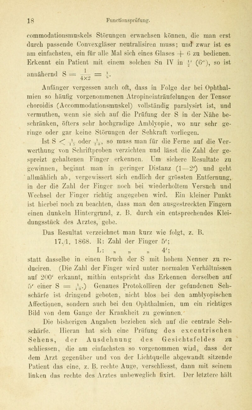 eommodationsinuskels Störangen erwachsen können, die man erst durch passende Convexgläser neutralisiren muss; und zwar ist es am einfachsten, ein für alle Mal sich eines Glases --f- 6 zu bedienen. Erkennt ein Patient mit einem solchen Sn IV in V (0), so ist annähernd S = -—r = ■!■ 4x2 s Anfänger vergessen auch oft, dass in Folge der bei Ophthal- mien so häufig vorgenommenen Atropineinträufelungen der Tensor choroidis (Accommodationsmuskel) vollständig paralysirt ist, und vermutheu, wenn sie sich auf die Prüfung der S in der Xähe be- schränken, öfters sehr hochgradige Amblyopie, wo nur sehr ge- ringe oder gar keine Störungen der Sehkraft vorliegen. Ist S < /. oder T\,, so muss man für die Ferne auf die Ver- werthung von Schriftproben verzichten und lässt die Zahl der ge- spreizt gehaltenen Finger erkennen. Um sichere Resultate zu gewinnen, beginnt man in geringer Distanz (1—2') und geht allmählich ab, vergewissert sich endlich der grössten Entfernung, in der die Zahl der Finger noch bei wiederholtem Versuch und Wechsel der Finger richtig angegeben wird. Ein kleiner Punkt ist hierbei noch zu beachten, dass man den ausgestreckten Fingern einen dunkeln Hintergrund, z. B. durch ein entsprechendes Klei- dungsstück des Arztes, gebe. Das Resultat verzeichnet man kurz wie folgt, z. B. 17.1. 1868. R: Zahl der Finger 5'; L: , „ - 4'; statt dasselbe in einen Bruch der S mit hohem Nenner zu re- duciren. (Die Zahl der Finger wird unter normalen Verhältnissen auf 200' erkannt, mithin entspricht das Erkennen derselben auf f)' einer S = ^.) Genaues Protokolliren der gefundenen Seh- schärfe ist dringend geboten, nicht blos bei den amblyopischen Affectionen, sondern auch bei den Ophthalmien, um ein richtiges Bild von dem Gange der Krankheit zu gewinnen. Die bisherigen Angaben beziehen sich auf die centrale Seh- schärfe. Hieran hat sich eine Prüfung des excentrischen Sehens, der Ausdehnung des Gesichtsfeldes zu schliessen, die am einfachsten so vorgenommen wüd, dass der dem Arzt gegenüber und von der Lichtquelle abgewandt sitzende Patient das eine, z. B. rechte Auge, verschliesst, dann mit seinem linkeu das rechte des Arztes unbeweglich fixirt. Der letztere hält