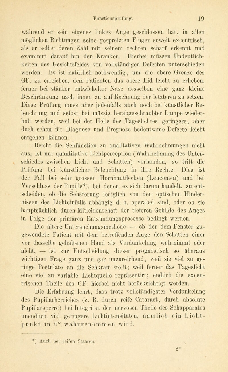 während er sein eigenes linkes Auge geschlossen hat, in allen möglichen Richtungen seine gespreizten Finger soweit exeentrisch, als er selbst deren Zahl mit seinem rechten scharf erkennt und examinirt darauf hin den Kranken. Hierbei müssen Undeutlich- keiten des Gesichtsfeldes von vollständigen Defecten unterschieden werden. Es ist natürlich nothwendig, um die obere Grenze des GF. zu erreichen, dem Patienten das obere Lid leicht zu erheben, ferner bei stärker entwickelter Nase desselben eine ganz kleine Beschränkung nach innen zu auf Rechnung der letzteren zu setzen. Diese Prüfung muss aber jedenfalls auch noch bei künstlicher Be- leuchtung und selbst bei massig herabgeschraubter Lampe wieder- holt werden, weil bei der Helle des Tageslichtes geringere, aber doch schon für Diagnose und Prognose bedeutsame Defecte leicht entgehen können. Reicht die Sehfunction zu qualitativen Wahrnehmungen nicht aus, ist nur quantitative Licbtperception (Wahrnehmung des Unter- schiedes zwischen Licht und Schatten) vorhanden, so tritt die Prüfung bei künstlicher Beleuchtung in ihre Rechte. Dies ist der Fall bei sehr grossen Hornhautflecken (Leucomeu) und bei Verschluss der Pupille*), bei denen es sich darum handelt, zu ent- scheiden, ob die Sehstörung lediglich von den optischen Hinder- nissen des Lichteinfalls abhängig d. h. operabel sind, oder ob sie hauptsächlich durch Mitleidenschaft der tieferen Gebilde des Auges in Folge der primären Entzündungsprocesse bedingt werden. Die ältere Untersuchungsmethode — ob der dem Fenster zu- gewendete Patient mit dem betreffenden Auge den Schatten einer vor dasselbe gehaltenen Hand als Verdunkelung wahrnimmt oder nicht, — ist zur Entscheidung dieser prognostisch so überaus wichtigen Frage ganz und gar unzureichend, weil sie viel zu ge- ringe Postulate an die Sehkraft stellt; weil ferner das Tageslicht eine viel zu variable Lichtquelle repräsentirt; endlich die excen- trischen Theile des GF. hierbei nicht berücksichtigt werden. Die Erfahrung lehrt, dass trotz vollständigster Verdunkelung des Pupillarbereiches (z. B. durch reife Cataract, durch absolute Pupillarsperre) bei Integrität der nervösen Theile des Sehapparates unendlich viel geringere Lichtintensitäten, nämlich ein Licht- punkt in 8 wahrgenommen wird. *) Auch bei reifen Staaren. •2*