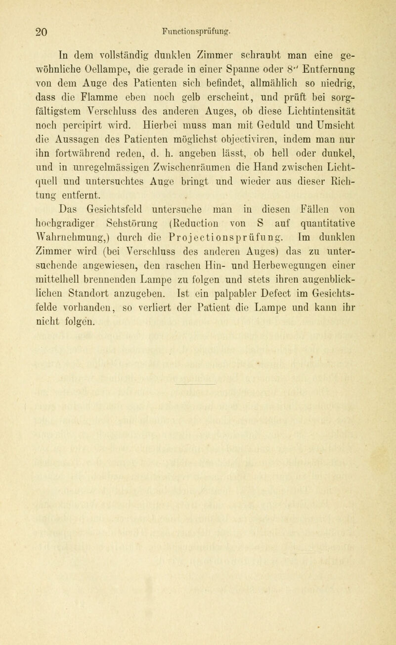 In dem vollständig dunklen Zimmer schraubt man eine ge- wöhnliche Oellampe, die gerade in einer Spanne oder 8'' Entfernung von dem Auge des Patienten sich befindet, allmählich so niedrig, dass die Flamme eben noch gelb erscheint, und prüft bei sorg- fältigstem Verschluss des anderen Auges, ob diese Lichtintensität noch percipirt wird. Hierbei muss man mit Geduld und Umsicht die Aussagen des Patienten möglichst objectiviren, indem man nur ihn fortwährend reden, d. h. angeben lässt, ob hell oder dunkel, und in unregelmässigen Zwischenräumen die Hand zwischen Licht- quell und untersuchtes Auge bringt und wieder aus dieser Rich- tung entfernt. Das Gesichtsfeld untersuche man in diesen Fällen von hochgradiger Sehstörung (Reduction von S auf quantitative Wahrnehmung,) durch die Projectionsprüfung. Im dunklen Zimmer wird (bei Verschluss des anderen Auges) das zu unter- suchende angewiesen, den raschen Hin- und Herbewegungen einer mittelhell brennenden Lampe zu folgen und stets ihren augenblick- lichen Standort anzugeben. Ist ein palpabler Defect im Gesichts- felde vorhanden, so verliert der Patient die Lampe und kann ihr nicht folgen.