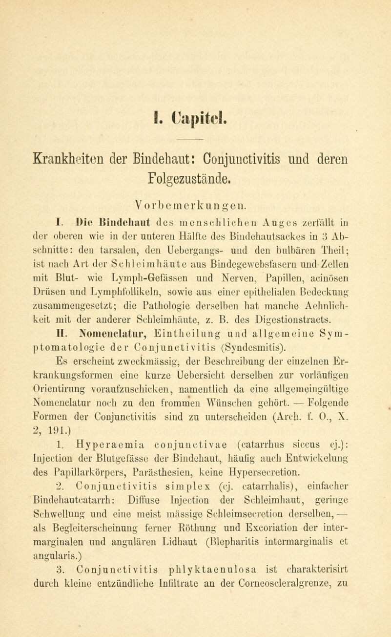 I. ('apitd. Krankheiten der Bindehaut: Conjunctivitis und deren Folgezustände. V o rb e mer k u n g e n. I. Die Bindehaut des menschlichen Auges zerfällt in der oberen wie in der unteren Hälfte des Bindehautsackes in 3 Ab- schnitte: den tarsalen, den Uebergangs- und den bulbären Theil; ist nach Art der Schleimhäute aus Bindegewebsfasern und Zellen mit Blut- wie Lymph-Gefässen und Nerven, Papillen, acinösen Drüsen und Lymphfollikeln, sowie aus einer epithelialen Bedeckung zusammengesetzt; die Pathologie derselben hat manche Aehnlich- keit mit der anderer Schleimhäute, z. B. des Digestionstracts. II. Nomenclatur, Eintheilung und allgemeine Sym- ptomatologie der Conjunctivitis (Syndesmitis). Es erscheint zweckmässig, der Beschreibung der einzelnen Er- krankungsformen eine kurze Uebersicht derselben zur vorläufigen Orientirung voraufzuschicken, namentlich da eine allgemeingültige Nomenclatur noch zu den frommen Wünschen gehört. — Folgende Formen der Conjunctivitis sind zu unterscheiden (Arcli. f. 0., X. 2, 191.) 1. Hyperaemia conjunctivae (catarrhus siccus cj.): Injection der Blutgefässe der Bindehaut, häufig auch Entwickelung des Papillarkörpers, Parästhesien, keine Hypersecretion. 2. Conjunctivitis simplex (cj. catarrhalis), einfacher Bindehautcatarrh: Diffuse Injection der Schleimhaut, geringe Schwellung und eine meist massige Schleimseeretion derselben, — als Begleiterscheinung ferner Röthung und Exfoliation der inter- marginalen und angulären Lidhaut (Blepharitis intermarginalis et angularis.) 3. Conjunctivitis phlyktaenulosa ist charakterisirt durch kleine entzündliche Infiltrate an der Corneoscleralgrenze, zu