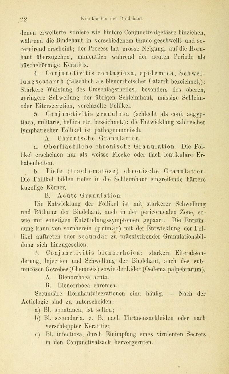 denen erweiterte vordere wie hintere Conjunctivalgefässe hinziehen, während die Bindehaut in verschiedenem Grade geschwellt nnd se- cernirend erscheint; der Process hat grosse Neigung, auf die Horn- haut überzugehen, namentlich während der acuten Periode als büschelförmige Keratitis. 4. Conjunctivitis contagiosa, epidemica, Schwel- lungscatarrh (fälschlich als blenorrhoischer Catarrh bezeichnet,): Stärkere Wulstung des Umschlagstheiles, besonders des oberen, geringere Schwellung der übrigen Schleimhaut, massige Schleim- oder Eitersecretion, vereinzelte Follikel. 5. Conjunctivitis granulösa (schlecht als conj. aegyp- tiaca, militaris, bellica etc. bezeichnet,): die Entwicklung zahlreicher lymphatischer Follikel ist pathognomonisch. A. Chronische Granulation. a. Oberflächliche chronische Granulation. Die Fol- likel erscheinen nur als weisse Flecke oder flach lentikuläre Er- habenheiten. b. Tiefe (trachomatöse) chronische Granulation. Die Follikel bilden tiefer in die Schleimhaut eingreifende härtere kugelige Körner. B. Acute Granulation. Die Entwicklung der Follikel ist mit stärkerer Schwellung und Röthung der Bindehaut, auch in der pericornealen Zone, so- wie mit sonstigen Entzündungssymptomen gepaart. Die Entzün- dung kann von vornherein (primär) mit der Entwicklung der Fol- likel auftreten oder seeundär zu präexistirender Granulationsbil- dung sich hinzugesellen. 6. Conjunctivitis blenorrhoica: stärkere Eiterabson- derung, Injection und Schwellung der Bindehaut, auch des sub- mucösen Gewebes (Chemosis) sowie der Lider (Oedema palpebrarum). A. Blenorrhoea acuta. B. Blenorrhoea chronica. Secundäre Hornhautulcerationen sind häufig. — Nach der Aetiologie sind zu unterscheiden: a) Bl. spontanea, ist selten; b) Bl. secundaria, z. B. nach Thränensackleiden oder nach verschleppter Keratitis; c) Bl. infectiosa, durch Einimpfung eines virulenten Secrets in den Conjunctivalsack hervorgerufen.