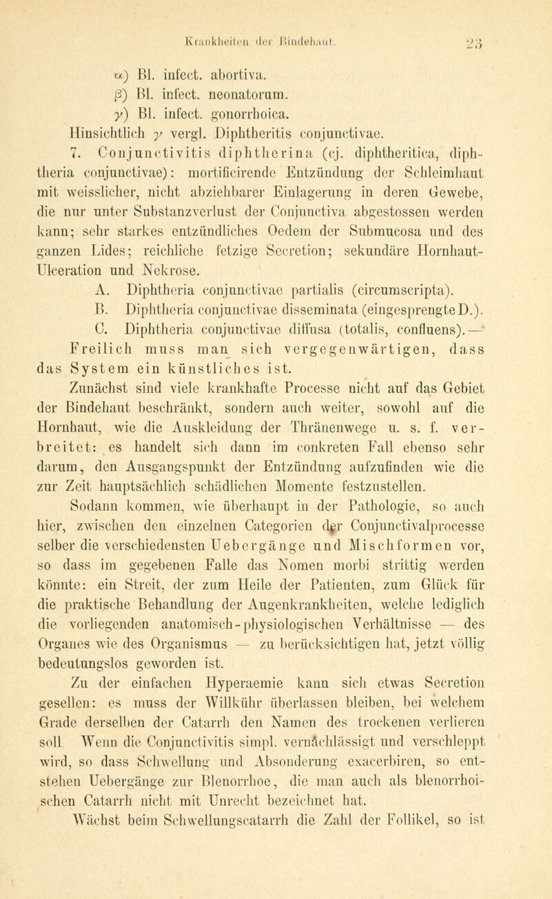 w) ßl. infect. abortiva. (3) ßl. infect. neonatorum. y) ßl. infect. gonorrhoica. Hinsichtlich y vergl. Diphtheritis conjunctivae. 7. Conjunctivitis diphtherina (cj. diphtheritiea, diph- tlieria conjunctivae): mortificirende Entzündung der Schleimhaut mit weisslicher, nicht abziehbarer Einlagerung in deren Gewebe, die nur unter Substanzverlust der Conjunctiva abgestossen werden kann; sehr starkes entzündliches Oedem der Submucosa und des ganzen Lides; reichliche fetzige Secretion; sekundäre Hornhaut- Ulceration und Nekrose. A. Diphtheria conjunctivae partialis (circumscripta). B. Diphtheria conjunctivae disseminata (eingesprengteD.). C. Diphtheria conjunctivae diffusa (totalis, confluens).— Freilich muss man sich vergegenwärtigen, dass das System ein künstliches ist. Zunächst sind viele krankhafte Processe nicht auf das Gebiet der Bindehaut beschränkt, sondern auch weiter, sowohl auf die Hornhaut, wie die Auskleidung der Thränenwege u. s. f. ver- breitet: es handelt sich dann im conkreten Fall ebenso sehr darum, den Ausgangspunkt der Entzündung aufzufinden wie die zur Zeit hauptsächlich schädlichen Momente festzustellen. Sodann kommen, wie überhaupt in der Pathologie, so auch hier, zwischen den einzelnen Categorien d$r Conjunctivalprocesse selber die verschiedensten Uebergänge und Mischformen vor, so dass im gegebenen Falle das Nomen morbi strittig werden könnte: ein Streit, der zum Heile der Patienten, zum Glück für die praktische Behandlung der Augenkrankheiten, welche lediglich die vorliegenden anatomisch-physiologischen Verhältnisse — des Organes wie des Organismus — zu berücksichtigen hat, jetzt völlig bedeutungslos geworden ist. Zu der einfachen Hyperaemie kann sich etwas Secretion gesellen: es muss der Willkühr überlassen bleiben, bei welchem Grade derselben der Catarrh den Namen des trockenen verlieren soll. Wenn die Conjunctivitis simpl. vernachlässigt und verschleppt wird, so dass Schwellung und Absonderung exaeerbiren, so ent- stehen Uebergänge zur Blenorrhoe, die man auch als blenorrhoi- schen Catarrh nicht mit Unrecht bezeichnet hat. Wächst beim Schwellungscatarrh die Zahl der Follikel, so ist