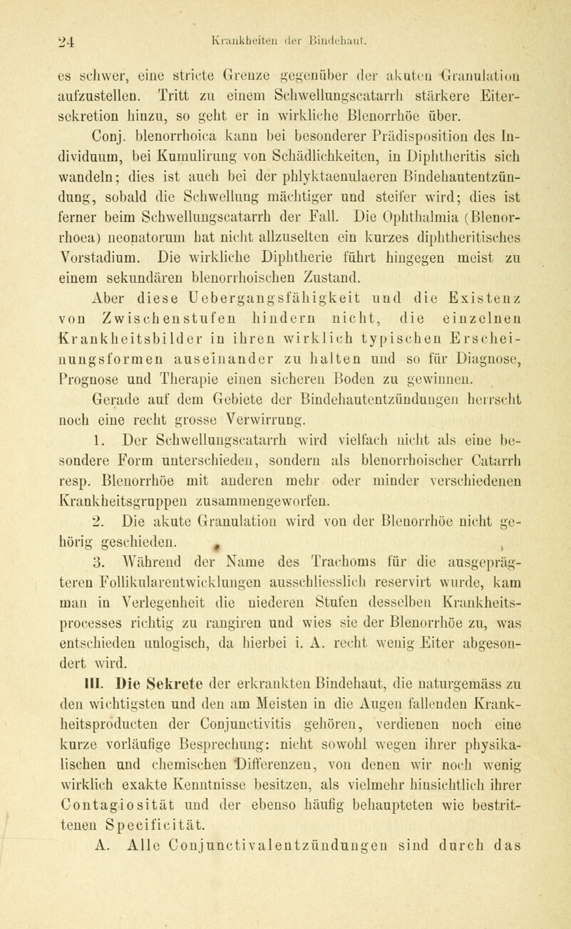 es schwer, eine stricte Grenze gegenüber der akuten Granulation aufzustellen. Tritt zu einem Sehwellungscatarrh stärkere Eiter- sekretion hinzu, so geht er in wirkliche Blenorrhöe über. Conj. blenorrhoiea kann bei besonderer Prädisposition des In- dividuum, bei Kumulirung von Schädlichkeiten, in Diphtheritis sich wandeln; dies ist auch bei der phlyktaenulaeren Bindehautentzün- dung, sobald die Schwellung mächtiger und steifer wird; dies ist ferner beim Sehwellungscatarrh der Fall. Die Ophthalmia (Blenor- rhoea) neonatorum hat nicht allzuselten ein kurzes diphtherisches Vorstadium. Die wirkliche Diphtherie führt hingegen meist zu einem sekundären blenorrhoischen Zustand. Aber diese Uebergangsfähigkeit und die Existenz von Zwischenstufen hindern nicht, die einzelnen Krankheitsbilder in ihren wirklich typischen Erschei- nungsformen auseinander zu halten und so für Diagnose, Prognose und Therapie einen sicheren Boden zu gewinnen. Gerade auf dem Gebiete der Bindehautentzündungen herrscht noch eine recht grosse Verwirrung. 1. Der Sehwellungscatarrh wird vielfach nicht als eine be- sondere Form unterschieden, sondern als blenorrhoischer Catarrh resp. Blenorrhöe mit anderen mehr oder minder verschiedenen Krankheitsgruppen zusammengeworfen. 2. Die akute Granulation wird von der Blenorrhöe nicht ge- hörig geschieden. , 3. Während der Name des Trachoms für die ausgepräg- teren Follikularentwicklungen ausschliesslich reservirt wurde, kam man in Verlegenheit die niederen Stufen desselben Krankheits- processes richtig zu rangiren und wies sie der Blenorrhöe zu, was entschieden unlogisch, da hierbei i. A. recht wenig Eiter abgeson- dert wird. III. Die Sekrete der erkrankten Bindehaut, die naturgemäss zu den wichtigsten und den am Meisten in die Augen fallenden Krank- heitsprodueten der Conjunctivitis gehören, verdienen noch eine kurze vorläufige Besprechung: nicht sowohl wegen ihrer physika- lischen und chemischen Differenzen, von denen wir noch wenig wirklich exakte Kenntnisse besitzen, als vielmehr hinsichtlich ihrer Contagiosität und der ebenso häufig behaupteten wie bestrit- tenen Specificität. A. Alle Conjunctivalentzündungen sind durch das